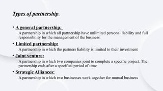 Types of partnership
• A general partnership:
A partnership in which all partnership have unlimited personal liability and full
responsibility for the management of the business
• Limited partnership:
A partnership in which the partners liability is limited to their investment
• Joint venture:
A partnership in which two companies joint to complete a specific project. The
partnership ends after a specified period of time
• Strategic Alliances:
A partnership in which two businesses work together for mutual business
 