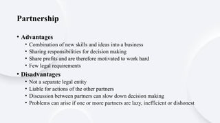 Partnership
• Advantages
• Combination of new skills and ideas into a business
• Sharing responsibilities for decision making
• Share profits and are therefore motivated to work hard
• Few legal requirements
• Disadvantages
• Not a separate legal entity
• Liable for actions of the other partners
• Discussion between partners can slow down decision making
• Problems can arise if one or more partners are lazy, inefficient or dishonest
 