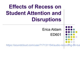 Effects of Recess on 
Student Attention and 
Disruptions 
Erica Aldam 
ED601 
https://soundcloud.com/user717131154/audio-recording-on-tuesday 
 