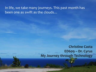 In life, we take many journeys. This past month has
been one as swift as the clouds…




                                      Christine Casta
                                    ED609 – Dr. Cyrus
                      My Journey through Technology
 