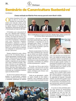 24

Destaque

Seminário de Canavicultura Sustentável
Carla Rodrigues

O

Evento realizado em Ribeirão Preto marcou parceria entre Brasil e Itália

Instituto Agronômico (IAC) realizou nos dias 25 e 26 de maio, o
Seminário de Canavicultura Sustentável: uma visão para o futuro, em Ribeirão Preto, no Centro de Cana do IAC,
da Agência Paulista de Tecnologia dos
Agronegócios, da Secretaria de Agricultura
e Abastecimento do Estado de São Paulo.
O Seminário, que é uma parceria do
IAC com o Ministero Dell’ Ambiente e
Della Tutela Del Território e Del Mare,
da Itália, e do Fórum das Américas, teve
como principal objetivo reunir os melhores da área em pesquisas e experiências,
assim como fornecedores, estudantes,
pesquisadores, professores e técnicos,
para mostrar a viabilidade econômica da
produção de cana-de-açúcar em consonância com a preservação do ambiente,
com adequação às características regionais que o país possui.
Durante a abertura do evento, o diretor
geral do IAC, Dr. Hamilton Ramos, na
ocasião representando o secretário da Agricultura e Abastecimento do Estado de São
Paulo, em exercício, Antônio Junqueira,
ressaltou a importância do encontro para o
setor e para a secretaria do Estado. “Queremos e devemos ser uma instituição praticante e atenuante para a cana”, destacou
Ramos. Além disso, falou também sobre a
necessidade de “produzir ambientalmente
correto para que os produtores brasileiros
sejam reconhecidos lá fora”.
No dia 25, houve palestras sobre novos
produtos da cana-de-açúcar, condições
climáticas, produção de biomassa, pragas
e nematóides, qualificação do ambiente

Marcos Landell (diretor do Centro de Cana IAC), Hamilton Ramos (diretor geral do IAC)
e Dr. Erickson Marino (representante da Usina São Martinho)

de produção e, além disso, o Dr. Marcos
Fava Neves (FEA/USP) falou sobre sustentabilidade e a importância do setor do
agronegócio para o Brasil. “A sociedade
tem dificuldade em reconhecer este setor,
mas se o tirarmos da balança, o país fica
no negativo”, disse Neves.
Durante sua apresentação, Fava Neves,
falou sobre os problemas que o setor passou nos últimos anos devido ao desequilíbrio que ocorreu na cadeia. “O custo de
produção da cana supera o custo de remuneração, além disso, houve uma enorme
transferência de renda do produtor para o
consumidor, ocasionando um problema
de falta de planejamento”, explicou.
De acordo com Neves, para resolver
essa situação, o país precisa de um plano
imediato para instalar novas usinas em
regiões estratégicas para fornecer combustível a sua região.
Ainda em sua apresentação, o professor sugeriu, baseado em seus estudos e
pesquisas, o que é importante o país fazer
para manter-se líder na produção de etanol,
Público presente

Marcos Fava Neves
(FEA/USP)

como: não retroceder (sem aumento de tributo e sem redução da mistura do anidro
na gasolina), retomar os investimentos em
novas usinas, desonerar de tributos o setor
de bens de capital, expandir e facilitar o financiamento de estoques na safra e o preço
da gasolina, investir na cana para ocupar
o mercado interno com o etanol e ser um
grande exportador de petróleo.
Para finalizar sua participação no seminário, Neves ressaltou alguns pontos
que o Brasil se destaca, como por exemplo, sua diversificação e competitividade, capacidade de responder a demanda
mundial, mercado interno grande, tecnologias e pesquisas de qualidade, supridores internacionais, terra disponível, imagem internacional, ausência de subsídios
e estabilidade política e econômica.
Já no dia 26, foram proferidas palestras sobre doenças de cana-de-açúcar,
otimização de nutrientes e manutenção
de qualidade dos solos em cana, melhoramento genético, criação de novas
variedades e cogeração de energia com
biomassa de cana. RC

Revista Canavieiros - Junho de 2011

 