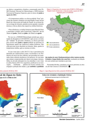 27
me abaixo o prognóstico climático, consensuado entre INMET-Instituto Nacional de Meteorologia e INPE-Instituto
Nacional de Pesquisas Espaciais, para os meses de junho a
agosto de 2011:

Mapa 4:- Prognóstico de consenso entre INMET e INPE para a
Região Centro Sul durante o trimestre junho a agosto de 2011.
Adaptado pela CANAOESTE

• As temperaturas médias e as chuvas poderão “ficar” próximas das normais climáticas em toda Região Centro Sul do
Brasil até a faixa norte do Estado do Paraná. Ao sul desta faixa e ao longo do trimestre, poderão ocorrer grandes variações
térmicas e chuvas abaixo das respectivas médias históricas;
• Para referências, as médias históricas para Ribeirão Preto
e municípios vizinhos, pelo CentroCana e Apta-IAC, são de
30mm em junho, 20mm em julho e de 20mm em agosto.
Por sua vez, a SOMAR Meteorologia assinala que, para a
região de abrangência CANAOESTE e após novas e revisões
das “rodadas” de previsões climáticas, as chuvas previstas
para ocorrer entre junho a agosto poderão ser próximas ou
ligeiramente aquém das respectivas médias históricas. Não
estão previstas secas absolutas no trimestre. Idem, quanto às
temperaturas médias, após as mesmas revisões.
Já com vistas para a safra 2012/13, face à persistência de
demanda por matéria-prima (cana), recomenda-se aos Produtores em início de suas colheitas, que procedam aos esmerados tratos culturais mecânicos e/ou químicos. Já, nas áreas
que estejam comprometidas por danos com pragas, doenças,
falhas ou elevada infestação de ervas daninhas e com vistas
às safras futuras (2013/14 e seguintes), justificam-se as renovações . . . lembrando . . . plantios de inverno somente com
irrigação e proteção das mudas e, que sanidade e qualidade

Solo ao final de MAIO de 2010.

das mudas de cana é fundamental para obter maiores produtividades e longevidades dos canaviais, resultando em redução
do custo unitário por tonelada ou por área.
Persistindo dúvidas, consultem os técnicos próximos ou através do Fale Conosco CANAOESTE. RC

Mapa 3:- Água Disponível no Solo ao final de MAIO de 2011

RC

Revista Canavieiros - Junho 2011

 