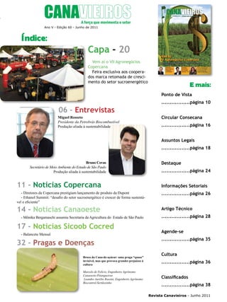 5

Ano V - Edição 60 - Junho de 2011

Índice:

Capa - 20
Vem aí o VII Agronegócios
Copercana
Feira exclusiva aos cooperados marca retomada de crescimento do setor sucroenergético

E mais:
Ponto de Vista

06 - Entrevistas
Miguel Rosseto
Presidente da Petrobrás Biocombustível
Produção aliada à sustentabilidade

.................página 10
Circular Consecana
.................página 16
Assuntos Legais
.................página 18

Bruno Covas
Secretário de Meio Ambiente do Estado de São Paulo
Produção aliada à sustentabilidade

11 - Notícias Copercana

Destaque
.................página 24
Informações Setoriais

- Diretores da Copercana prestigiam lançamento de produto da Dupont
- Ethanol Summit: “desafio do setor sucroenergético é crescer de forma sustentável e eficiente”

.................página 26

14 - Notícias Canaoeste

Artigo Técnico

- Mônika Bergamaschi assumiu Secretaria da Agricultura do Estado de São Paulo

17 - Notícias Sicoob Cocred
- Balancete Mensal

32 - Pragas e Doenças
Broca da Cana-de-açúcar: uma praga “quase”
invisível, mas que provoca grandes prejuízos à
cultura
Marcelo de Felício, Engenheiro Agrônomo
Canaoeste-Pitangueiras
Leandro Aurélio Rossini, Engenheiro Agrônomo
Biocontrol-Sertãozinho

.................página 28
Agende-se
.................página 35
Cultura
.................página 36
Classificados
.................página 38
Revista Canavieiros - Junho 2011

 
