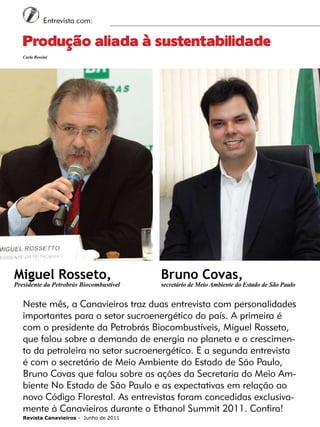 6

Entrevista com:

Produção aliada à sustentabilidade
Carla Rossini

Miguel Rosseto,

Presidente da Petrobrás Biocombustível

Bruno Covas,

secretário de Meio Ambiente do Estado de São Paulo

Neste mês, a Canavieiros traz duas entrevista com personalidades
importantes para o setor sucroenergético do país. A primeira é
com o presidente da Petrobrás Biocombustíveis, Miguel Rosseto,
que falou sobre a demanda de energia no planeta e o crescimento da petroleira no setor sucroenergético. E a segunda entrevista
é com o secretário de Meio Ambiente do Estado de São Paulo,
Bruno Covas que falou sobre as ações da Secretaria do Meio Ambiente No Estado de São Paulo e as expectativas em relação ao
novo Código Florestal. As entrevistas foram concedidas exclusivamente à Canavieiros durante o Ethanol Summit 2011. Confira!
Revista Canavieiros - Junho de 2011

 