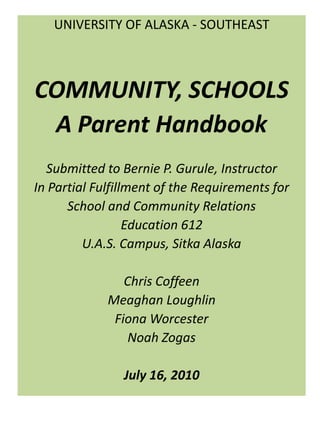 UNIVERSITY OF ALASKA - SOUTHEAST   COMMUNITY, SCHOOLS A Parent Handbook   Submitted to Bernie P. Gurule, Instructor In Partial Fulfillment of the Requirements for  School and Community Relations Education 612 U.A.S. Campus, Sitka Alaska Chris Coffeen Meaghan Loughlin Fiona Worcester Noah Zogas July 16, 2010 