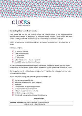 Voorstelling Clixxs home & care services
Clixxs maakt deel uit van The Flexpoint Group. De Flexpoint Group is een internationale HR
dienstverlener in België en Nederland. De bedrijven van de Flexpoint Group bieden een breed
aanbod aan HR gerelateerde dienstverlening en dienstencheques activiteiten in België.
In 2017 verwachten we met Clixxs Home & Care Services een omzetcijfer van € 60 miljoen neer te
zetten.
Enkele sleutelcijfers:
38 kantoren in België
3.000 huishoudhulpen
17.500 klanten
65 consulenten
Actief in Vlaanderen – Brussel – Wallonië
Sinds 2003 gestart met dienstencheques
Bij Clixxs dragen wij volgende waarden hoog in het vaandel: aandacht en respect voor elke collega,
huishoudhulp en klant, samen vormen we één grote familie waarbij openheid de sleutel is tot succes.
Ons loonpakket voor de huishoudhulpen is volgens het PC 322.01 en het extralegaal voordeel in de
vorm van maaltijdcheques.
Andere voordelen dat wij uw huishoudhulpen kunnen bieden zijn:
Contract van onbepaalde duur
Overname van anciënniteit (jaren in dienst)
Werkkledij
Tussenkomst in de verplaatsingonkosten
Eindejaarspremie & vakantiepremie
Behoud van eigen klantenportefeuille
Syndicale vertegenwoordiging
Opleiding & opvolging door inhouse Clixxs Academy
www. clixxs.be
Voor meer informatie: Bart Baert – Business Developper Clixxs
0498 88 42 00 – bbaert@clixxs.be
 