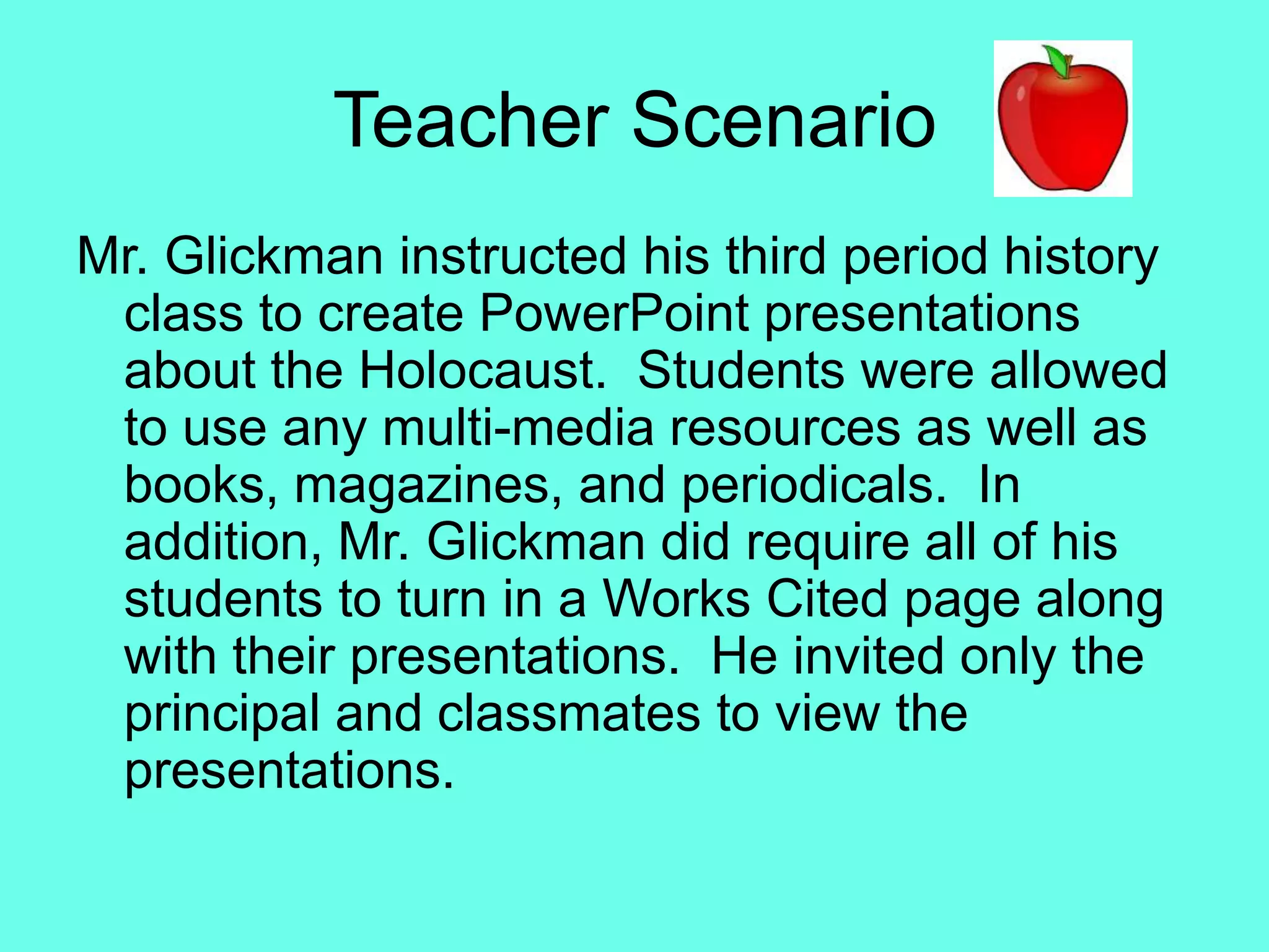 Teacher ScenarioMr. Glickman instructed his third period history class to create PowerPoint presentations about the Holocaust.  Students were allowed to use any multi-media resources as well as books, magazines, and periodicals.  In addition, Mr. Glickman did require all of his students to turn in a Works Cited page along with their presentations.  He invited only the principal and classmates to view the presentations.  