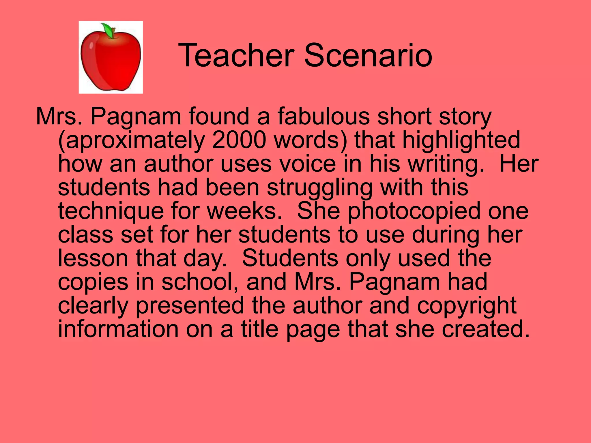 Teacher ScenarioMrs. Pagnam found a fabulous short story (aproximately 2000 words) that highlighted how an author uses voice in his writing.  Her students had been struggling with this technique for weeks.  She photocopied one class set for her students to use during her lesson that day.  Students only used the copies in school, and Mrs. Pagnam had clearly presented the author and copyright information on a title page that she created.