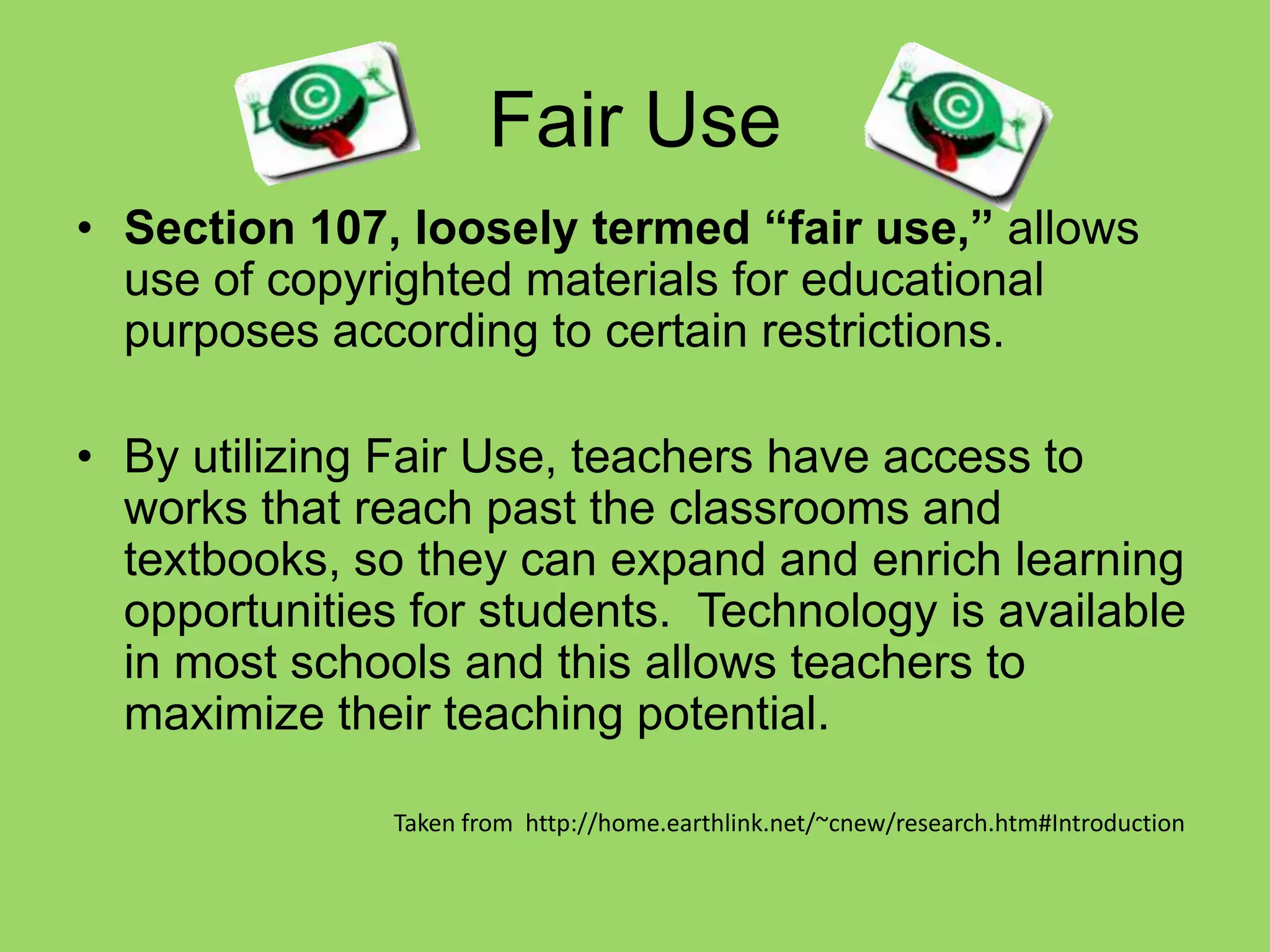 Fair UseSection 107, loosely termed “fair use,” allows use of copyrighted materials for educational purposes according to certain restrictions. By utilizing Fair Use, teachers have access to works that reach past the classrooms and textbooks, so they can expand and enrich learning opportunities for students.  Technology is available in most schools and this allows teachers to maximize their teaching potential.						Taken from  http://home.earthlink.net/~cnew/research.htm#Introduction