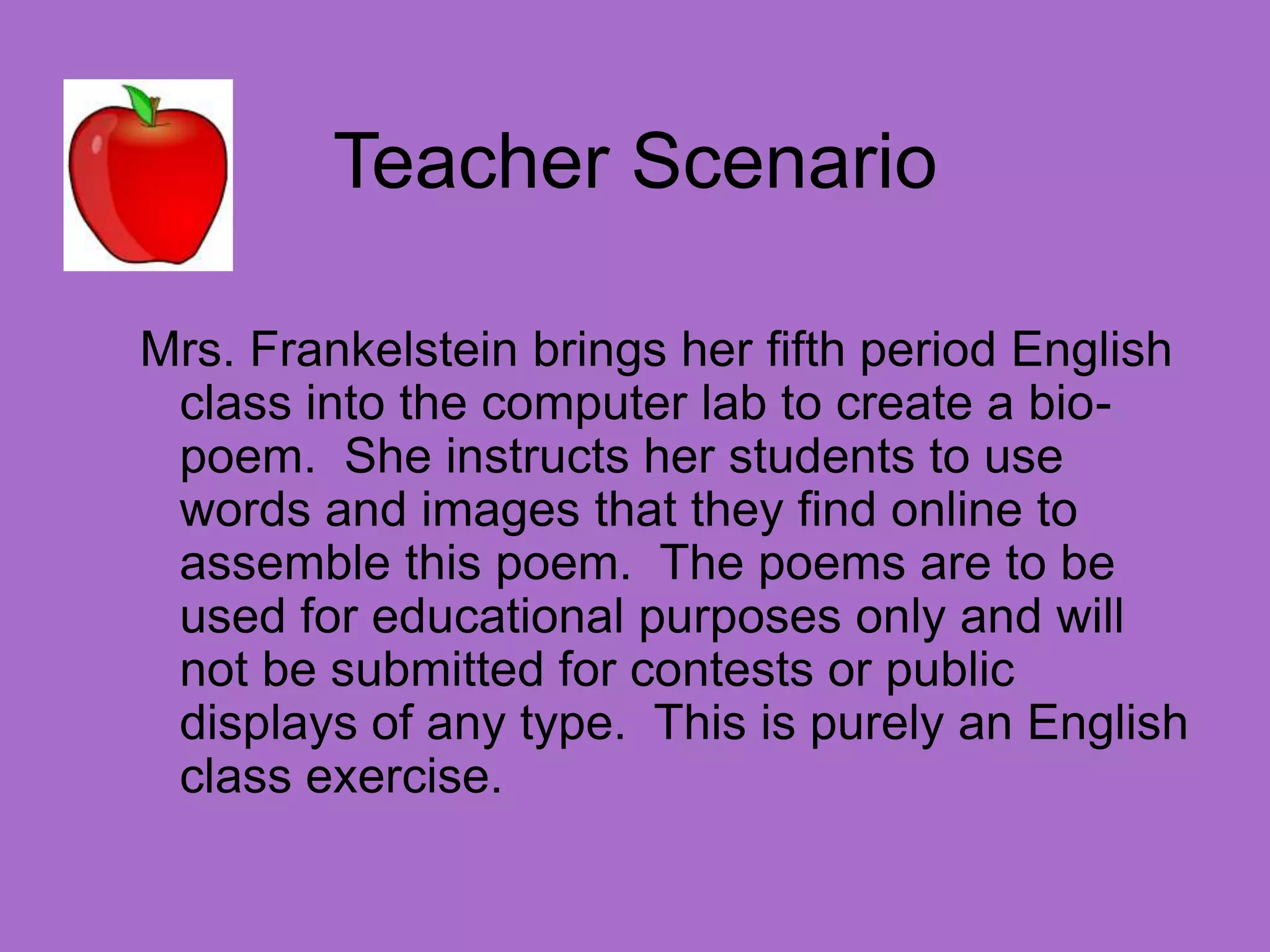 Teacher ScenarioMrs. Frankelstein brings her fifth period English class into the computer lab to create a bio-poem.  She instructs her students to use words and images that they find online to assemble this poem.  The poems are to be used for educational purposes only and will not be submitted for contests or public displays of any type.  This is purely an English class exercise.
