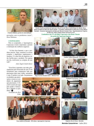 13

Frederico Dalmaso, gerente de comercialização

gociações com os produtores rurais”,
disse Dalmaso.

Toninho Tonielo, presidente da Copercana e Sicoob Cocred; Marco Aurélio Borges de Almada Abreu,
diretor presidente do Bancoob; David Andrade – Conselheiro Administrativo do Bancoob; Luciano Ribeiro
Machado – Gerente de Agronegócios do Bancoob; Marcelo Carneiro Costa – Superintendente de Negócios
do Bancoob e Márcio Meloni, diretor da Sicoob Cocred

Ganhadores das TVs do Rally Copercana e dos Home Theater
do sorteio da Copercana Seguros

Cooperados
Para os cooperados, o Agronegócios
Copercana é muito importante e permiti
a realização dos melhores negócios:
“A feira foca bastante o que o produtor precisa. Aqui, reunimos as nossas
compras e adquirimos implementos e
insumos. E é uma feira de negócios, então facilita para o produtor. Em apenas
um dia, resolvemos as compras do ano
todo”.
João Ângelo Guidi Júnior
“Essa feira é esperada o ano todo, principalmente pelo fornecedor de cana. É um
termômetro para comprarmos tudo que
precisamos para cana, milho, amendoim
e soja. É positivo em tudo. Encontramos
os produtos que precisamos e temos as condições de pagamento
que precisamos. A Sicoob Cocred está aqui
para ajudar o fornecedor a adquirir os produtos”. RC
Fernando dos Reis
Filho

Luiz Geraldo Iunes Elias - Cajuru

Laudinei Adilson Romanello - Descalvado

Hugo Evaristo Benedini Junior - Ribeirão Preto
Wellington Luis Bertoni - Franca

Salvador Natal Romanello - Descalvado

Uma comitiva de Dourados - MS visitou o Agronegócios Copercana

Valquiria Alves de Souza - Barrinha

Revista Canavieiros - Julho 2011

 