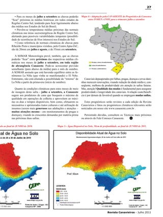 27
• Para os meses de julho a setembro as chuvas poderão
“ficar” próximas às médias históricas em todos estados da
Regiões Centro Sul, tendendo para ficar ligeiramente abaixo
das médias nos Estados do Sul do Brasil;
• Prevêm-se temperaturas médias próximas das normais
climáticas nas áreas sucroenergéticas da Região Centro Sul,
alertando para possíveis variabilidades temporais (possibilidade de ocorrências de frios intensos) nos Estados do Sul;
• Como referência de normais climáticas de chuvas para
Ribeirão Preto e municípios vizinhos, pelo Centro Apta-IAC,
são de 20mm em julho e agosto, e de 55mm em setembro.
A SOMAR Meteorologia prevê, também, que as chuvas
poderão “ficar” entre próximas das respectivas médias climáticas nos meses de julho a setembro, em toda região
de abrangência Canaoeste. Pode-se acrescentar previsão
semelhante (para abaixo da média) para o mês de outubro.
A SOMAR assinala que está havendo equilíbrio entre os fenômenos La Niña (que vinha se manifestando) e El Niño.
Entretanto, não está afastada a possibilidade do “retorno” de
La Niña a partir da primavera (início de outubro).
Quanto às condições climáticas para estes meses de meio
de moagem desta safra - julho a setembro, a Canaoeste
sugere aos produtores de cana que busquem o máximo de
qualidade em operações de colheita e aproveitem ao máximo os dias e tempos disponíveis; bem como, efetuarem os
necessários e aprimorados tratos culturais e até utilização de
insumos (serem mais generosos nas adubações e atenções –
muitas atenções mesmo - em monitoramentos de pragas e
doenças), visando às crescentes demandas por matéria prima
nas próximas duas safras.

olo ao final de JUNHO de 2010.

Mapa 4:- Adaptação pela CANAOESTE do Prognóstico de Consenso
entre INMET e INPE para o trimestre julho a setembro

Canaviais depauperados por falhas, pragas, doenças e ervas daninhas merecem renovações, visando redução da idade média e, conseqüente, melhora da produtividade em atenção às safras futuras.
Mas, atenção! Qualidade das mudas é fundamental para assegurar
produtividade e longevidade dos canaviais. A relação custo/benefício é por demais de favorável quando se empregam mudas sadias.
Estes prognósticos serão revistos a cada edição da Revista
Canavieiros e fatos ou prognósticos climáticos relevantes serão
noticiados em nosso site www.canaoeste.com.br .
Persistindo dúvidas, consultem os Técnicos mais próximos
RC
ou através do Fale Conosco Canaoeste.

Mapa 3:- Água Disponível no Solo, 50cm de profundidade, ao final de JUNHO de 2011.

RC

Revista Canavieiros - Julho 2011

 