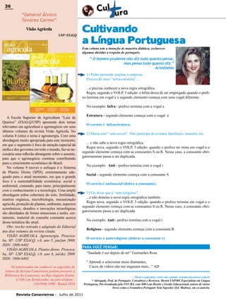 36

36

“General Álvaro
Tavares Carmo”
Visão Agrícola
USP / ESALQ

Cultivando
a Língua Portuguesa
Esta coluna tem a intenção de maneira didática, esclarecer
algumas dúvidas a respeito do português.

“ O homem prudente não diz tudo quanto pensa,
mas pensa tudo quanto diz.”
Aristóteles
1) Pedro pretende ampliar a empresa.
Precisa de mais “infra-estrutura”...
...e precisa conhecer a nova regra ortográfica.
Regra, segundo o VOLP, 5 edição: o hífen deixa de ser empregado quando o prefixo termina em vogal e o segundo elemento começa com uma vogal diferente.
No exemplo: Infra - prefixo termina com a vogal a
A Escola Superior de Agricultura “Luiz de
Queiroz” (ESALQ/USP) apresenta dois temas
relevantes em agricultura e agronegócio em seus
últimos volumes da revista Visão Agrícola. No
volume 8 (oito) o tema é agroenergia. Com uma
abordagem muito apropriada para este momento,
em que o segmento é foco de atenção especial da
mídia e dos governos em todo o mundo, faz-se necessária uma reflexão abrangente sobre o assunto,
para que o agronegócio continue contribuindo
para o crescimento econômico do Brasil.
No volume 9 (nove) o enfoque é o Sistema
de Plantio Direto (SPD), extremamente adequado para o atual momento, em que o grande
foco é a sustentabilidade econômica, social e
ambiental, contando, para tanto, principalmente
com o conhecimento e a tecnologia. Uma ampla
abordagem sobre cobertura do solo, fertilidade,
matéria orgânica, microbiologia, mecanização
agrícola, proteção de plantas, ambiente, aspectos
econômicos, desafios e inovações tecnológicas
são abordados de forma minuciosa e serão, certamente, material de consulta constante acerca
dessa temática tão atual.
Obs: trecho retirado e adaptado do Editorial
dos dois volumes da revista citada.
VISÃO AGRÍCOLA. Agroenergia. Piracicaba, SP: USP ESALQ, v.8, ano 5, jan/jun 2008.
ISSN: 1806-6402
VISÃO AGRÍCOLA. Plantio direto. Piracicaba, SP: USP ESALQ, v.9, ano 6, jul/dez 2009.
ISSN: 1806-6402

Estrutura - segundo elemento começa com a vogal e
O correto é infraestrutura.
2) Maria está “ anti-social”. Não participa de eventos familiares, reuniões etc.
... e não sabe a nova regra ortográfica.
Regra nova, segundo o VOLP, 5 edição: quando o prefixo ter mina em vogal e o
segundo elemento começa com as consoantes S ou R. Nesse caso, a consoante obrigatoriamente passa a ser duplicada.
No exemplo: Anti - prefixo termina com a vogal i
Social - segundo elemento começa com a consoante S
O correto é antissocial (dobra a consoante).
3) Ele disse que é “anti-religioso”.
...e não domina a nova regra ortográfica também.
Regra nova, segundo o VOLP, 5 edição: quando o prefixo termina em vogal e o
segundo elemento começa com as consoantes S ou R. Nesse caso, a consoante obrigatoriamente passa a ser duplicada.
No exemplo: Anti - prefixo termina com a vogal i
Religioso - segundo elemento começa com a consoante R
O correto é antirreligioso (dobrar a consoante r).
PARA VOCÊ PENSAR:
“Saudade é ser depois de ter” Guimarães Rosa

Os interessados em conhecer as sugestões de
leitura da Revista Canavieiros podem procurar a
Biblioteca da Canaoeste, na Rua Augusto Zanini,
nº1461 em Sertãozinho, ou pelo telefone :
(16)3946-3300 - Ramal 2016
Revista Canavieiros - Julho de 2011

“ Aprendi a selecionar meus diamantes,
Cacos de vidros não me enganam mais...” AD
Dicas e sugestões, entre em contato: renatacs@convex.com.br
* Advogada, Prof. de Português, Consultora e Revisora, Mestra USP/RP, Especialista em Língua
Portuguesa, Pós-Graduada pela FGV/RJ, com MBA em Direito e Gestão Educacional, autora de vários
livros como a Gramática Português Sem Segredos (Ed. Madras), em co-autoria.

 