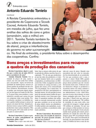 6

Entrevista com:

Antonio Eduardo Tonielo
Carla Rossini

A Revista Canavieiros entrevistou o
presidente da Copercana e Sicoob
Cocred, Antonio Eduardo Tonielo,
em meados de julho, que fez uma
análise das safras de cana e grãos
(amendoim, soja e milho) em
2011. Toninho Tonielo também falou sobre a crise de abastecimento
de etanol, preços e interferências
do governo no setor sucroenergético. No final da entrevista, o presidente falou sobre o desempenho
das cooperativas. Confira:

Bons preços e investimentos para recuperar
a quebra de produção dos canaviais
Revista Canavieiros: Qual é a análise que o senhor faz da safra 2011/12
para os produtores de cana?
Antonio Eduardo Tonielo: Em se
tratando de preços de cana, açúcar e
etanol, esse ano está sendo bem melhor
que o ano passado. Agora, em termos de
qualidade da matéria-prima, teremos algumas quebras de produção devido a fatores climáticos. Recentemente, tivemos
as geadas, que trouxeram alguns prejuízos em boa parte do Estado de São Paulo. Eu posso falar como produtor e como
industrial e acredito que o preço da cana
vai compensar todas essas perdas. Provavelmente o produtor vai trabalhar menos e ganhar melhor porque os preços do
açúcar e do etanol são bons. Quando produzimos menos o preço melhora, quando
produzimos mais o preço despenca. Mas
de forma geral, 2011 está sendo um bom
ano para os canavicultores.
Revista Canavieiros: E para os produtores de grãos, principalmente de
amendoim, milho e soja?
Tonielo: Para a soja o ano está exce-

lente, hoje os preços estão piores do que
no período da colheita, mas deve haver recuperação. 75% da soja que produzimos
já saiu das mãos dos produtores e é claro
que tem bastante farelo com os grandes
compradores, as multinacionais e as fábricas de óleo. Então, se pegarmos uma safra
que terminou no começo de maio e, com
apenas dois meses, já foi comercializada
75% da produção, isso é muito bom. As
perspectivas são boas, principalmente no
mercado interno. No ano passado tivemos
preço de mercado interno melhor do que o
mercado externo e isso é bom para o produtor. O amendoim também está melhorando no mercado internacional, acredito
que para o produtor vai ser um ano bom
de preço dando retorno aos plantadores.
O milho também está explodindo, os preços estão excelentes e os produtores estão
muito satisfeitos.
Revista Canavieiros: Recentemente
tivemos uma crise de falta de etanol no
mercado. Os preços ficaram elevados.
Por que isso acontece?
Tonielo: Toda a crise de etanol é ge-

Revista Canavieiros - Julho de 2011

rada por causa de preço. Quando uma
mercadoria não tem valor no mercado,
ela fica desestimulada de ser produzida.
Foi isso que aconteceu com a cana, o
açúcar e o etanol. Desde 2008, quando
teve início a crise econômica mundial, os
preços desses produtos que são vinculados ficaram muito ruins. A falta de recursos financeiros obrigou os produtores a
investirem menos nos tratos culturais e
reformas de seus canaviais. Ou seja, apenas administramos a crise. Além disso,
num ano tivemos chuva demais, no outro
fomos castigados pela seca. Para se ter
uma ideia, o Brasil teria que estar produzindo aproximadamente 700 milhões
de toneladas de cana nesta safra, mas
a previsão de moagem é atingir apenas
530 milhões de toneladas. Foi por isso
que começou a faltar produto no mercado, por falta de produção. Existe uma demanda muito grande pelo etanol, principalmente em virtude dos carros flex que
atingem quase 90% da produção interna
de veículos. Para suprir essa demanda do
mercado, nós precisaríamos estar produzindo 2,5 bilhões de litros a mais de eta-

 