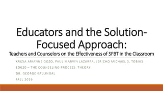 Educators and the Solution-
Focused Approach:
Teachers and Counselors on the Effectiveness of SFBT in the Classroom
KRIZIA ARIANNE GOZO, PAUL MARVIN LAZARRA, JERICHO MICHAEL S. TOBIAS
ED620 – THE COUNSELING PROCESS: THEORY
DR. GEORGE KALLINGAL
FALL 2016
 