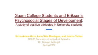 Guam College Students and Erikson’s
Psychosocial Stages of Development:
A study of positive attributes in University students
Krizia Ariane Gozo, Lorie Vida Montague, and Jericho Tobias
ED623 Dynamics of Individual Behavior
Dr. George Kallingal
Spring 2017
 