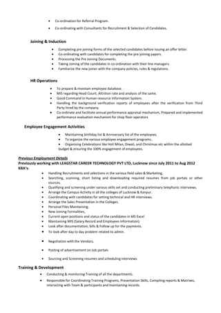 • Co-ordination for Referral Program.
• Co-ordinating with Consultants for Recruitment & Selection of Candidates.
Joining & Induction
• Completing pre joining forms of the selected candidates before issuing an offer letter.
• Co-ordinating with candidates for completing the pre-joining papers.
• Processing the Pre Joining Documents.
• Taking Joining of the candidates in co-ordination with their line managers.
• Familiarize the new joiner with the company policies, rules & regulations.
HR Operations
• To prepare & maintain employee database.
• MIS regarding Head Count, Attrition rate and analysis of the same.
• Good Command in Human resource Information System.
• Handling the background verification reports of employees after the verification from Third
Party hired by the company.
• Co-ordinate and facilitate annual performance appraisal mechanism, Prepared and implemented
performance evaluation mechanism for shop floor operators
Employee Engagement Activities
• Maintaining birthday list & Anniversary list of the employees.
• To organize the various employee engagement programs..
• Organising Celebrations like Holi Milan, Diwali, and Christmas etc within the allotted
budget & ensuring the 100% engagement of employees.
Previous Employment Details
Previously working with LEAGSTAR CAREER TECHNOLOGY PVT LTD, Lucknow since July 2011 to Aug 2012
KRA’s:
• Handling Recruitments and selections in the various field sales & Marketing,
• Searching, scanning, short listing and downloading required resumes from job portals or other
sources.
• Qualifying and screening under various skills set and conducting preliminary telephonic interviews.
• Arrange the Campus Activity in all the colleges of Lucknow & Kanpur.
• Coordinating with candidates for setting technical and HR interviews.
• Arrange the Sales Presentation in the Colleges.
• Personal Files Maintaining,
• New Joining Formalities,
• Current open positions and status of the candidates in MS Excel
• Maintaining MIS (Salary Record and Employees Information)
• Look after documentation, bills & Follow up for the payments.
• To look after day to day problem related to admin.
• Negotiation with the Vendors.
• Posting of advertisement on Job portals
• Sourcing and Screening resumes and scheduling interviews
Training & Development
• Conducting & monitoring Training of all the departments.
• Responsible for Coordinating Training Programs, Presentation Skills, Compiling reports & Matrixes,
interacting with Team & participants and maintaining records.
 