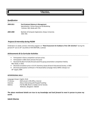 Qualification
‘
2009-2011 Post Graduate Diploma in Management
Specialization- Human Resources & Marketing
Institute: IMS, Noida with 75%
2005-2008 Bachelor of Computer Application, Kanpur University
With 70%
Projects & Internship during PGDM
Underwent six weeks summer internship program on “Need Assessment & Feedback of the CSR Activities” during the
period 14th
June to 26th
July 2010 at TATA MOTORS, Lucknow
Achievements & Co-Curricular Activities
• Participated in Dance competition and won prizes.
• Participated in 100m.Dash and won first prize
• Received the Best Formally Dressed award for group presentation competition held by
IMS, Noida, in 2010.
• Received consolation prize in G.D.IIT chemistry classes & Search Educational Society, in 2005
• Received participation certificate in TVS Road Safety Campaign held at MPEC Indrapuri on
18th
august, 2004
INTERPERSONAL SKILLS
Languages Known: English, Hindi
IT Literacy : Well versed in MS-Office, Internet
Interests : Music /Interacting with People/Travelling
Address : Flat No.008, Block A, Golden Corner Society
Bellandur, Bangalore -560103
The above mentioned details are true to my knowledge and look forward to meet in person to prove my
worth.
Sakshi Sharma
Education
Education
 
