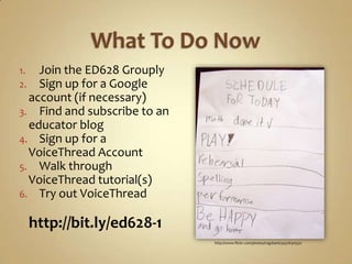 What To Do NowJoin the ED628 GrouplySign up for a Google account (if necessary)Find and subscribe to an educator blogSign up for a VoiceThread AccountWalk through VoiceThread tutorial(s)Try out VoiceThreadhttp://bit.ly/ed628-1http://www.flickr.com/photos/rog2bark/3437630552/