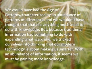 We would have had the Age of Patterns, characterized by an abundance of patterns of difference, and we wouldn’t have thought that that has anything much at all to do with knowledge. But, because traditional information had something to do with expanding what we know, we tricked ourselves into thinking that our modern technology is about making us smarter. With an abundance of information, it seems we must be gaining more knowledge.
