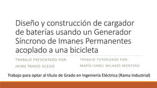 Diseño y construcción de cargador
de baterías usando un Generador
Síncrono de Imanes Permanentes
acoplado a una bicicleta
TRABAJO PRESENTADO POR:
JAIME PANDO ACEDO
TRABAJO TUTORIZADO POR:
MARÍA ISABEL MILANÉS MONTERO
Trabajo para optar al título de Grado en Ingeniería Eléctrica (Rama Industrial)
 