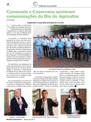 14

Notícias Canaoeste

Canaoeste e Copercana apoiaram
comemorações do Dia do Agricultor
Carla Rodrigues

N

Cooperados e associados prestigiaram o evento

o dia 29 de julho, a CATI (Coordenadoria de Assistência Técnica Integral) da Secretaria de Agricultura
e Abastecimento do Estado de São Paulo,
realizou em sua sede, em Ribeirão Preto,
uma homenagem ao Dia do Agricultor.

A Canaoeste e a Copercana foram
apoiadoras do evento, que reuniu autoridades, profissionais do setor e agricultores com o objetivo de discutir temas de
relevância para o segmento agrícola do
país. De acordo com dados do Ministério
da Agricultura, Pecuária e Abastecimento (Mapa), hoje os agricultores respondem por 21% de tudo que se produz no
país, empregam 37% dos trabalhadores e
realizam 36% das exportações. O Brasil
também exporta para mais de 143 países,
chegando a atingir US$ 81,3 bilhões.
Os agricultores que participaram do
evento organizado pela CATI, ouviram
palestras do professor da FEA/USP (Faculdade de Economia e Administração
de Ribeirão Preto), Marcos Fava Neves
e o também professor Vicente Golfeto,
que conversou com os produtores sobre
empreendedorismo no campo.
Em sua apresentação, Fava Neves falou sobre as tendências do agronegócio,
o aumento da demanda dos alimentos
(e dos preços) e também sobre a baixa

Professor - Vicente Golfeto

Associados da Canaoeste prestigiaram o evento

oferta de etanol, já alertando para uma
crise do produto.
A Secretária da Agricultura e Abastecimento do Estado de São Paulo, Mônika
Bergamaschi, também esteve presente no
evento para parabenizar os agricultores e
disse estar empenhada em prol do agronegócio paulista. “Assumi a Secretaria

Professor da FEA /USP - Marcos Fava Neves

Revista Canavieiros - Agosto de 2011

recentemente e ainda estamos conhecendo a estrutura. Por enquanto minha
ideia é nos aproximar do setor privado
para que possamos melhorar as nossas
pesquisas. Também temos que juntar as
questões sociais às ambientais e, claro,
sempre apoiar nossos produtores, pois
são eles quem fazem a história desse
país”, disse a secretária. RC

Secretária da Agricultura
Mônika Bergamaschi

 