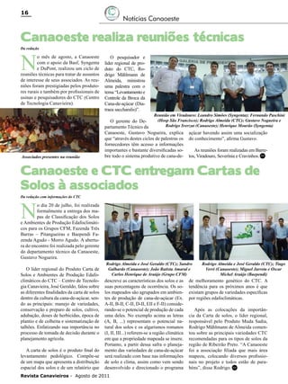 16

Notícias Canaoeste

Canaoeste realiza reuniões técnicas
Da redação

N

o mês de agosto, a Canaoeste
com o apoio da Basf, Syngenta
e DuPont, realizou um ciclo de
reuniões técnicas para tratar de assuntos
de interesse de seus associados. As reuniões foram prestigiadas pelos produtores rurais e também por profissionais de
usinas e pesquisadores do CTC (Centro
de Tecnologia Canavieira).

Associados presentes na reunião

O pesquisador e
líder regional de produto do CTC, Rodrigo Mählmann de
Almeida, ministrou
uma palestra com o
tema “Levantamento e
Controle da Broca da
Cana-de-açúcar (Diatraea saccharalis)”.

Reunião em Viradouro: Leandro Simões (Syngenta); Fernando Paschini

(Hosp São Francisco); Rodrigo Almeida (CTC); Gustavo Nogueira e
O gerente do DeRodrigo Sverzut (Canaoeste); Henrique Mourão (Syngenta)
partamento Técnico da
Canaoeste, Gustavo Nogueira, explica açúcar havendo assim uma socialização
que “através destes ciclos de palestras os do conhecimento”, afirma Gustavo.
fornecedores têm acesso a informações
importantes e bastante diversificadas soAs reuniões foram realizadas em Barrebre todo o sistema produtivo de cana-de- tos, Viradouro, Severínia e Cravinhos. RC

Canaoeste e CTC entregam Cartas de
Solos à associados
Da redação com informações do CTC

N

o dia 20 de julho, foi realizada
formalmente a entrega dos mapas de Classificação dos Solos
e Ambientes de Produção Edafoclimáticos para os Grupos CFM, Fazenda Três
Barras – Pitangueiras e Baependi Fazenda Agudo - Morro Agudo. A abertura do encontro foi realizada pelo gerente
do departamento técnico da Canaoeste,
Gustavo Nogueira.
O líder regional do Produto Carta de
Solos e Ambientes de Produção Edafoclimáticos do CTC – Centro de Tecnologia Canavieira, José Geraldo, falou sobre
as diferentes finalidades da carta de solos
dentro da cultura da cana-de-açúcar, sendo as principais: manejo de variedades,
conservação e preparo de solos, cultivo,
adubação, doses de herbicidas, época de
plantio e de colheita e sistematização de
talhões. Enfatizando sua importância no
processo de tomada de decisão durante o
planejamento agrícola.
A carta de solos é o produto final do
levantamento pedológico. Compõe-se
de um mapa que apresenta a distribuição
espacial dos solos e de um relatório que

Rodrigo Almeida e José Geraldo (CTC); Sandro
Galhardo (Canaoeste); João Batista Amaral e
Carlos Henrique de Araújo (Grupo CFM)

descreve as características dos solos e as
suas porcentagens de ocorrência. Os solos mapeados são agrupados em ambientes de produção de cana-de-açúcar (Ex.
A-II, B-II, C-II, D-II, EII e F-II) considerando-se o potencial de produção de cada
uma deles. No exemplo acima as letras
(A, B, ...) representam o potencial natural dos solos e os algarismos romanos
(I, II, III...) referem-se a região climática
em que a propriedade mapeada se insere.
Portanto, a partir dessa safra o planejamento das variedades de cana-de-açúcar
será realizado com base nas informações
de solo e clima, assim como vem sendo
desenvolvido e direcionado o programa

Revista Canavieiros - Agosto de 2011

Rodrigo Almeida e José Geraldo (CTC); Tiago
Verri (Canaoeste); Miguel Jarreta e Oscar
Michel Araújo (Baependi)

de melhoramento genético do CTC. A
tendência para os próximos anos é que
existam grupos de variedades específicas
por regiões edafoclimáticas.
Após as colocações da importância da Carta de solos, o líder regional,
responsável pelo Produto Muda Sadia,
Rodrigo Mählmann de Almeida comentou sobre as principais variedades CTC
recomendadas para os tipos de solos da
região de Ribeirão Preto. “A Canaoeste
foi a associação filiada que mais área
mapeou, colocando diversos profissionais no projeto e todos estão de parabéns”, disse Rodrigo. RC

 