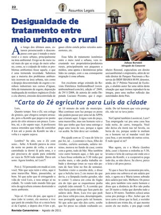22

Assuntos Legais

Desigualdade de
tratamento entre
meio urbano e o rural

A

o longo dos últimos anos, estamos presenciando o descompasso com que é tratado o meio
rural e o meio urbano, principalmente
na área ambiental. Exige-se do meio rural mais do que se exige do meio urbano, como, se o culpado de todos os problemas ambientais fosse aquele, o que
é uma tremenda inverdade. Sabemos
que a maioria dos problemas ambientais ocorrem na área urbana, tais como
o despejo descontrolado de esgoto e resíduos industriais nos cursos d’águas,
falta de tratamento de esgoto, deposição
inadequada de resíduos orgânicos (lixão
a céu aberto), emissão descontrolada de

gases efeito estufa pelos veículos automotores, etc.
Essa falta de tratamento isonômico
entre o meio rural e urbano, vem incrustando nos proprietários/produtores
rurais, principalmente nos pequenos e
médios, uma apatia e desinteresse pelas
lides no campo, com a sua consequente
migração à zona urbana.
Em excelente artigo extraído da Revista Eletrônica AmbienteBrasil (www.
ambientebrasil.com.br), edição nº 2849,
de 29/11/2008, de autoria do então Deputado Luciano Pizzatto, que é enge-

Juliano Bortoloti
Advogado da Canaoeste

nheiro florestal, especialista em direito
socioambiental e empresário, além de ter
sido diretor de Parques Nacionais e Reservas do IBDF/IBAMA 88/89, detentor,
ainda, do 1º Prêmio Nacional de Ecologia, o aludido autor faz uma sátira desta
situação que aqui iremos reproduzi-la na
íntegra, para uma melhor reflexão das
autoridades deste País.

“Carta do Zé agricultor para Luis da cidade
Luis,
Quanto tempo. Sou o Zé, seu colega
de ginásio, que chegava sempre atrasado, pois a Kombi que pegava no ponto
perto do sítio atrasava um pouco. Lembra, né, o do sapato sujo. A professora
nunca entendeu que tinha de caminhar
4 km até o ponto da Kombi na ida e
volta e o sapato sujava.
Lembra? Se não, sou o Zé com
sono... hehe. A Kombi parava às onze
da noite no ponto de volta, e com a
caminhada ia dormi lá pela uma, e o
pai precisava de ajuda para ordenhá
as vaca às 5h30 toda manhã. Dava um
sono. Agora lembra, né Luis?!
Pois é. Tô pensando em mudá ai com
você. Não que seja ruim o sítio, aqui é
uma maravilha. Mato, passarinho, ar
bom. Só que acho que tô estragando a
vida de você Luis, e teus amigo ai na
cidade. To vendo todo mundo fala que
nóis da agricultura estamo destruindo o
meio ambiente.
Veja só. O sítio do pai, que agora é
meu (não te contei, ele morreu e tive
que pará de estuda) fica só a meia hora
ai da Capital, e depois dos 4 km a pé,

só 10 minuto da sede do município.
Mas continuo sem luz porque os poste
não podem passar por uma tal de APPA
que criaram aqui. A água vem do poço,
uma maravilha, mas um homem veio e
falo que tenho que faze uma outorga e
paga uma taxa de uso, porque a água
vai acabá. Se falo deve ser verdade.
Pra ajudá com as 12 vaca de leite (o
pai foi, né ...) contratei o Juca, filho do
vizinho, carteira assinada, salário mínimo, morava no fundo de casa, comia
com a gente, tudo de bão. Mas também
veio outro homem aqui, e falo que se
o Juca fosse ordenha as 5:30 tinha que
recebe mais, e não podia trabalha sábado e domingo (mas as vaca não param de faze leite no fim de semana).
Também visito a casinha dele, e disse
que o beliche tava 2 cm menor do que
devia, e a lâmpada (tenho gerador, não
te contei !) estava em cima do fogão
era do tipo que se esquentasse podia
explodi (não entendi ?). A comida que
nóis fazia junto tinha que faze parte do
salário dele. Bom, Luis tive que pedi
pro Juca voltá pra casa, desempregado,
mas protegido agora pelo tal homem.
Só que acho que não deu certo, soube
que foi preso na cidade roubando co-

Revista Canavieiros - Agosto de 2011

mida. Do tal homem que veio protege
ele, não sei se tava junto.
Na Capital também é assim né, Luis?
Tua empregada vai pra uma casa boa
toda noite, de carro, tranquila. Você
não deixa ela morá nas tal favela, ou
beira de rio, porque senão te multam
ou o homem vai aí mandar você dar
casa boa, e um montão de outras coisa.
É tudo igual aí né?
Mas agora, eu e a Maria (lembra
dela, casei ) fazemo a ordenha as 5:30,
levamo o leite de carroça até onde era o
ponto da Kombi, e a cooperativa pega
todo dia, se não chove. Se chove, perco
o leite e dô pros porco.
Té que o Juca fez economia pra nóis,
pois antes me sobrava só um salário por
mês, e agora eu e Maria temos sobrado
dois salário por mês. Melhoro. Os porco
não, pois também veio outro homem e
disse que a distância do Rio não podia
ser 20 metro e tinha que derruba tudo e
fazer a 30 metro. Também colocá umas
coisa pra protege o Rio. Achei que ele
tava certo e disse que ia fazê, e sozinho
ia demorá uns trinta dia, só que mesmo
assim ele me multo, e pra pagá vendi

 