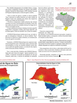 27
Para subsidiar planejamentos de atividades futuras, a Canaoeste resume o prognóstico climático de consenso entre INMET
(Instituto Nacional de Meteorologia) e INPE (Instituto Nacional
de Pesquisas Espaciais) para os meses de agosto a outubro.
• Para os meses de agosto a outubro as chuvas poderão
“ficar” próximas às médias históricas em todos estados da
Regiões Centro Sul, tendendo para abaixo das respectivas
médias nos Estados do Sul do Brasil;
• Prevêm-se temperaturas médias próximas das normais
climáticas nas áreas sucroenergéticas da Região Centro Sul,
mas ainda com possíveis variações térmicas ao longo do trimestre nos Estados do Sul;
• Como referência de normais climáticas de chuvas para Ribeirão Preto e municípios vizinhos, pelo Centro Apta-IAC, são
de 20mm agosto, 55mm em setembro e de 125mm em outubro.
A SOMAR Meteorologia também prevê que, em toda região de abrangência Canaoeste, as chuvas poderão “ficar”
próximas às respectivas médias climáticas, na somatória dos
meses de agosto a novembro.
Entretanto, a SOMAR Meteorologia tem auspicioso (promissor) prognóstico para o final desta e para a próxima safra
sucroenergética, ou seja, em setembro poderão ocorrer chuvas já a partir da segunda semana e, na soma do mês, ligeiramente acima das normais climáticas.
Face a estas previsões climáticas pela SOMAR Meteorologia, para estes meses de moagem - agosto (setembro) a novembro, a Canaoeste recomenda aos produtores de cana que
busquem, ainda mais, o máximo de qualidade em operações

Solo ao final de JULHO de 2010.

finais de colheita e aproveitando ao máximo os dias e tempos disponíveis; bem como,
efetuarem os necessários e
aprimorados tratos culturais
e até (serem mais generosos
na) utilização de insumos adubações e muitas atenções
mesmo em monitoramentos
e controles de, ervas daninhas,
pragas e doenças, visando às
crescente(s) demanda(s) por
matéria prima na(s) próxima(s)
safra(s).

Mapa 4:- Simplificação pela CANAOESTE
do Prognóstico de Consenso entre INMET
e INPE para o trimestre agosto a outubro

Canaviais comprometidos/
danificados por falhas, pragas, doenças e ervas daninhas merecem renovações, visando redução da idade média e, consequente, melhora de produtividade
em atenção às safras futuras.
Mas, atenção! Qualidade das mudas é fundamental para assegurar
produtividade e longevidade dos canaviais. A relação custo/benefício
é por demais de favorável quando se empregam mudas sadias de variedades adequadas aos respectivos ambientes de produção.
Estes prognósticos são revistos a cada edição da Revista Canavieiros e, fatos ou previsões climáticas relevantes serão noticiados em nosso site www.canaoeste.com.br .
Persistindo dúvidas, consultem os Técnicos mais próximos
ou através do Fale Conosco Canaoeste. RC

Mapa 3:- Água Disponível no Solo, 50cm de profundidade, ao final de JULHO de 2011.

RC

Revista Canavieiros - Agosto 2011

 