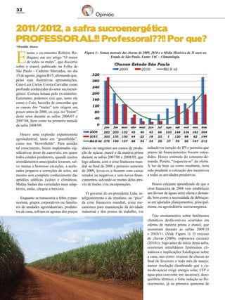 32

Opinião

2011/2012, a safra sucroenergética
PROFESSORAL!!! Professoral??!! Por que?
*Oswaldo Alonso

E

nsina o ex-ministro Roberto Rodrigues, em seu artigo “O maior
de todos os males”, que discorria
sobre o etanol, publicado na Folha de
São Paulo - Caderno Mercados, no dia
13 de agosto, página B15, afirmando que,
pelas suas ilustrativas apresentações,
Caio-Luiz Carlos Corrêa Carvalho como
profundo conhecedor do setor sucroenergético. Correta leitura pelo ex-ministro.
Entretanto, podemos crer que, tanto ele
como o Caio, haverão de concordar que
as causas dos “males” tem origem um
pouco antes de 2008, ou seja, no “boom”
deste setor durante as safras 2006/07 e
2007/08, bem como na primeira metade
da safra 2008/09.
Houve uma explosão expansionista
agroindustrial, tanto em “greenfields”,
como nos “brownfields”. Para atender
tal crescimento, foram implantadas significativas áreas de canaviais, em quase
todos estados produtores, quando muitos
arrendamentos antecipados levaram, salvo muitas e honrosas exceções, a acelerados preparos e correções de solos, até
mesmo sem completo conhecimento das
aptidões edáficas (solos) e climáticas.
Mudas Sadias das variedades mais adaptáveis, então, chegou a inexistir.
Enquanto se transcorria a febre expansionista, grupos corporativos ou familiares de unidades agroindustriais, produtores de cana, sofriam as agruras dos preços

Figura 1:- Somas mensais das chuvas de 2009, 2010 e a Média Histórica de 11 anos no
Estado de São Paulo. Fonte: IAC – Climatologia.

abaixo ou tangentes aos custos de produção de açúcar, etanol e da matéria prima
durante as safras 2007/08 e 2008/09, que
logo adiante, com a crise financeira mundial ao final de 2008 e primeiro semestre
de 2009, levou-os a ficarem com caixas
zerados ou negativos e sem novos financiamentos, salvando-se muitas delas através de fusões e/ou incorporações.
O governo do ex-presidente Lula, inteligentemente e de imediato, no “pico”
da crise financeira mundial, criou mecanismos para manutenção da atividade
industrial e dos postos de trabalho, via

Revista Canavieiros - Agosto de 2011

redução ou isenção do IPI e permitiu que
prazos de financiamentos fossem estendidos. Houve estímulo do consumo-demanda. Porém, “esqueceu-se” da oferta.
À luz de hoje ou como resultante, teria
sido prudente a cotização dos incentivos
a todas as atividades produtivas.
Houve calejante aprendizado de que a
crise financeira de 2008 veio estabelecer
um divisor de águas entre oferta e demanda, bem como a necessidade de debruçarse em apurados planejamentos, principalmente, na agroindústria sucroenergética.
Traz ensinamentos sobre fenômenos
climáticos desfavoráveis ocorridos em
ofertas de matéria prima e etanol, que
ocorreram durante as safras 2009/10
e 2010/11. (Vide Figura 1). O excesso
de chuvas (2009), expressiva escassez
(2010) e, logo antes do início desta safra,
ocorreram simultâneos fenômenos climáticos e implicações fisiológicas sobre
a cana, tais como: excesso de chuvas ao
final de fevereiro e todo mês de março;
menor insolação (lembrando que a cana-de-açúcar exige energia solar, CO² e
água para converter em sacarose); desequilíbrio térmico; e forte indução ao florescimento, já na primeira quinzena de

 