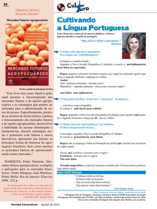 36

36

“General Álvaro
Tavares Carmo”

Mercados Futuros Agropecuários

Cultivando
a Língua Portuguesa
Esta coluna tem a intenção de maneira didática, esclarecer
algumas dúvidas a respeito do português.

“Meu ofício é dizer o que penso.”
Voltaire
1) Pedro está com dores musculares.
Foi compar um “antiinflamatório”.
Comprou o remédio errado...
Segundo o Novo Acordo Ortográfico (5 edição), o correto é: anti-inflamatório
(usar hífen na expressão).

Trecho extraído da introdução do livro:

“Este livro tem como objetivo principal mostrar o funcionamento dos
mercados futuros e de opções agropecuários e as estratégias que podem ser
utilizadas para a administração de riscos de preços. Especificamente, pretende-se mostrar de forma teórica e prática
o funcionamento dos mercados futuros
e de opções agropecuárias, desenvolver
a habilidade de acessar informações e
interpretá-las, discutir estratégias atuais e potenciais com futuros e outros
derivativos, apresentar aos leitores as
principais bolsas de interesse do agronegócio brasileiro, bem como mostrar
os princípios básicos de operacionalização nestes mercados.”
MARQUES, Pedro Valentim. Mercados futuros agropecuários: exemplos
e aplicações para os mercados brasileiros / Pedro Marques, João Martines,
Pedro Mello. Rio de Janeiro: Elsevier,
2008. 223 p.
Os interessados em conhecer as sugestões de
leitura da Revista Canavieiros podem procurar a
Biblioteca da Canaoeste, na Rua Augusto Zanini,
nº1461 em Sertãozinho, ou pelo telefone :
(16)3946-3300 - Ramal 2016

Regra: quando o primeiro elemento termina por vogal ou consoante igual à que
inicia o segundo elemento, emprega-se o hífen.
Assim:
Anti - primeiro elemento - termina com i
iflamatório - segundo elemento - inicia com a mesma vogal i
usar hífen: anti–inflamatório
2) Não gostou do filme. O ator foi o “anti-herói” da história...
... e da Nova regra ortográfica.
O correto é: anti–herói (usar o hífen)
Regra: Segundo o Novo Acordo Ortográfico (5 edição),com o prefixo anti quando o segundo elemento começa por H , usa-se o hífen.
3) Maria escreveu “pré-existência” no relatório.
O chefe não gostou da escrita...
Com razão, segundo o Novo acordo Ortográfico (5 edição).
O correto é: préexistência. (sem hífen)
Regra: não se emprega o hífen na formação do prefixo pre, mesmo nos encontros
de vogais iguais.
Assim: pré é prefixo---termina com a vogal e
Existência - começa com a vogal e
Não usar hífen
Prezado amigo leitor: a regra faz menção ao prefixo pré. Existem outros prefixos,
logo outras regras.
PARA VOCÊ PENSAR:
“ Conheças todas as teorias,
Domine todas as técnicas,
Mas ao tocar uma alma humana,
Seja apenas outra alma humana.”

Carl Gustav Jung

Dicas e sugestões, entre em contato: renatacs@convex.com.br
* Advogada, Prof. de Português, Consultora e Revisora, Mestra USP/RP, Especialista em Língua
Portuguesa, Pós-Graduada pela FGV/RJ, com MBA em Direito e Gestão Educacional, autora de vários
livros como a Gramática Português Sem Segredos (Ed. Madras), em co-autoria.

Revista Canavieiros - Agosto de 2011

 