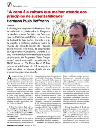 6

Entrevista com:

“A cana é a cultura que melhor atende aos
princípios de sustentabilidade”	
Hermann Paulo Hoffmann
Carla Rossini

A afirmação é do professor Hermann Paulo Hoffmann - coordenador do Programa
de Melhoramento Genético da Cana-deaçúcar (PMGCA) da UFSCar – Universidade Federal de São Carlos. Durante o mês
de agosto, o professor visitou o viveiro de
mudas de cana-de-açúcar da Fazenda
Santa Rita em Terra Roxa, de propriedade
da Copercana e Canaoeste. Durante a visita, Hermann foi entrevistado pela equipe
de produção do Programa “Ação Cooperativa”, que é transmitido aos sábados, às
10:30 horas, na TV Clube Band. O Programa foi exibido no dia 13 de agosto e
pode ser visto na íntegra através do site
www.acaocooperativa.com.br.

A

equipe de redação da Revista Canavieiros acompanhou a gravação
do programa e também entrevistou
o professor Hermann, que falou das variedades de cana desenvolvidas pela Ridesa
- Rede Interinstitucional de Desenvolvimento do Setor Sucroalcooleiro. Após a
entrevista, a Canavieiros publica com exclusividade um artigo desenvolvido pelos
pesquisadores Roberto G. Chapola; Igor
K. Nunes; Bruno Silvestrin; Hermann P.
Hoffmann da PMGCA/RIDESA/UFSCar,
falando das tendências de participação das
principais variedades nos próximos plantios. Confira na página 08!
Revista Canavieiros: Fale sobre o
que é a Ridesa e alguns dos resultados
obtidos com Programa de Melhoramento Genético da Cana-de-açúcar (PMGCA) da UFSCar – Universidade Federal de São Carlos.
Hermann: A Ridesa é uma rede de
Universidades Federais que atua no desenvolvimento tecnológico da cana-de-açúcar,

principalmente no desenvolvimento de novas variedades. Depois que o Planalsucar
(Programa Nacional de Melhoramento da
Cana-de-açúcar) foi extinto na década de
80, as universidades federais continuaram
o trabalho desenvolvido por esse instituto
em pesquisas e lançamentos de novas variedades de cana. Hoje, a variedade mais
plantada e a mais cultivada no Brasil, é a
RB867515, que foi desenvolvida pelos colegas da Universidade Federal de Viçosa.
A segunda é uma SP (variedade desenvolvida pelo CTC – Centro de Tecnologia
Canavieira), e a terceira já é outra variedade RB. No último censo que estamos acabando de concluir, das 10 variedades mais
plantadas no Brasil, 7 são variedades RB,
o que demonstra o trabalho das Universidades Federais no desenvolvimento dessas
variedades de cana.
Revista Canavieiros: Quais as características que os programas de melhoramento buscam nas novas variedades?
Hermann: As exigências vão mu-

Revista Canavieiros - Agosto de 2011

dando à medida que muda o ambiente.
Geneticamente, a variedade não muda,
é a mesma. Se pegarmos uma variedade
cultivada há 40 anos, é a mesma variedade, mas mudou o ambiente.
Nos últimos anos tivemos o aumento
de colheita mecânica inicialmente e depois aumento da palha e com o aumento de
palha, aumentou as pragas que não eram
tão importantes. Mudou também as doenças, como a ferrugem alaranjada. Então,
à medida que vai mudando o ambiente, a
variedade fica inviável de ser cultivada e
vai sendo substituída por outra variedade
mais adaptada a esse novo ambiente.
Revista Canavieiros: O Brasil tem
um grande destaque na economia mundial. É visto hoje como um grande supridor de derivados da cana-de-açúcar.
Qual a sua opinião em relação a isso?
Hermann: Quando entrei na faculdade de agronomia pensava: O Brasil vai ser
o país do futuro e agora finalmente tenho
a felicidade de ver isso. O Brasil é hoje

 