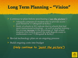 Long Term Planning – “Vision”Long Term Planning – “Vision”
 Continue to plan before purchasing (Continue to plan before purchasing (“see the picture”“see the picture”))
 Adequate computer-to-student ratio to provide access –Adequate computer-to-student ratio to provide access –
goal should be 1:5 (Ringstaff & Kelley)goal should be 1:5 (Ringstaff & Kelley)
 Study of schools in NY indicate that in schools that hadStudy of schools in NY indicate that in schools that had
more instructional technology – as well as teacher training –more instructional technology – as well as teacher training –
the averagethe average increaseincrease in the percentage of high schoolin the percentage of high school
students who took & passed the state Regents exam instudents who took & passed the state Regents exam in
mathematics was 7.5 (Ringstaff & Kelley)mathematics was 7.5 (Ringstaff & Kelley)
 Revisit technology plan on an ongoing processRevisit technology plan on an ongoing process
 Build ongoing costs into budgetBuild ongoing costs into budget
(Help continue to(Help continue to “paint the picture”“paint the picture”))
 