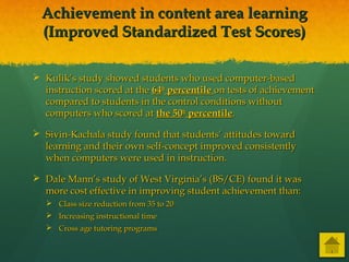 Achievement in content area learningAchievement in content area learning
(Improved Standardized Test Scores)(Improved Standardized Test Scores)
 Kulik’s study showed students who used computer-basedKulik’s study showed students who used computer-based
instruction scored at theinstruction scored at the 6464thth
percentilepercentile on tests of achievementon tests of achievement
compared to students in the control conditions withoutcompared to students in the control conditions without
computers who scored atcomputers who scored at the 50the 50thth
percentilepercentile..
 Sivin-Kachala study found that students’ attitudes towardSivin-Kachala study found that students’ attitudes toward
learning and their own self-concept improved consistentlylearning and their own self-concept improved consistently
when computers were used in instruction.when computers were used in instruction.
 Dale Mann’s study of West Virginia’s (BS/CE) found it wasDale Mann’s study of West Virginia’s (BS/CE) found it was
more cost effective in improving student achievement than:more cost effective in improving student achievement than:
 Class size reduction from 35 to 20Class size reduction from 35 to 20
 Increasing instructional timeIncreasing instructional time
 Cross age tutoring programsCross age tutoring programs
 