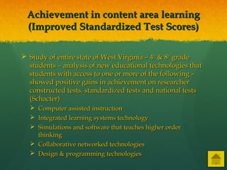 Achievement in content area learningAchievement in content area learning
(Improved Standardized Test Scores)(Improved Standardized Test Scores)
 Study of entire state of West Virginia – 4Study of entire state of West Virginia – 4thth
& 8& 8thth
gradegrade
students – analysis of new educational technologies thatstudents – analysis of new educational technologies that
students with access to one or more of the following –students with access to one or more of the following –
showed positive gains in achievement on researchershowed positive gains in achievement on researcher
constructed tests, standardized tests and national testsconstructed tests, standardized tests and national tests
(Schacter)(Schacter)
 Computer assisted instructionComputer assisted instruction
 Integrated learning systems technologyIntegrated learning systems technology
 Simulations and software that teaches higher orderSimulations and software that teaches higher order
thinkingthinking
 Collaborative networked technologiesCollaborative networked technologies
 Design & programming technologiesDesign & programming technologies
 