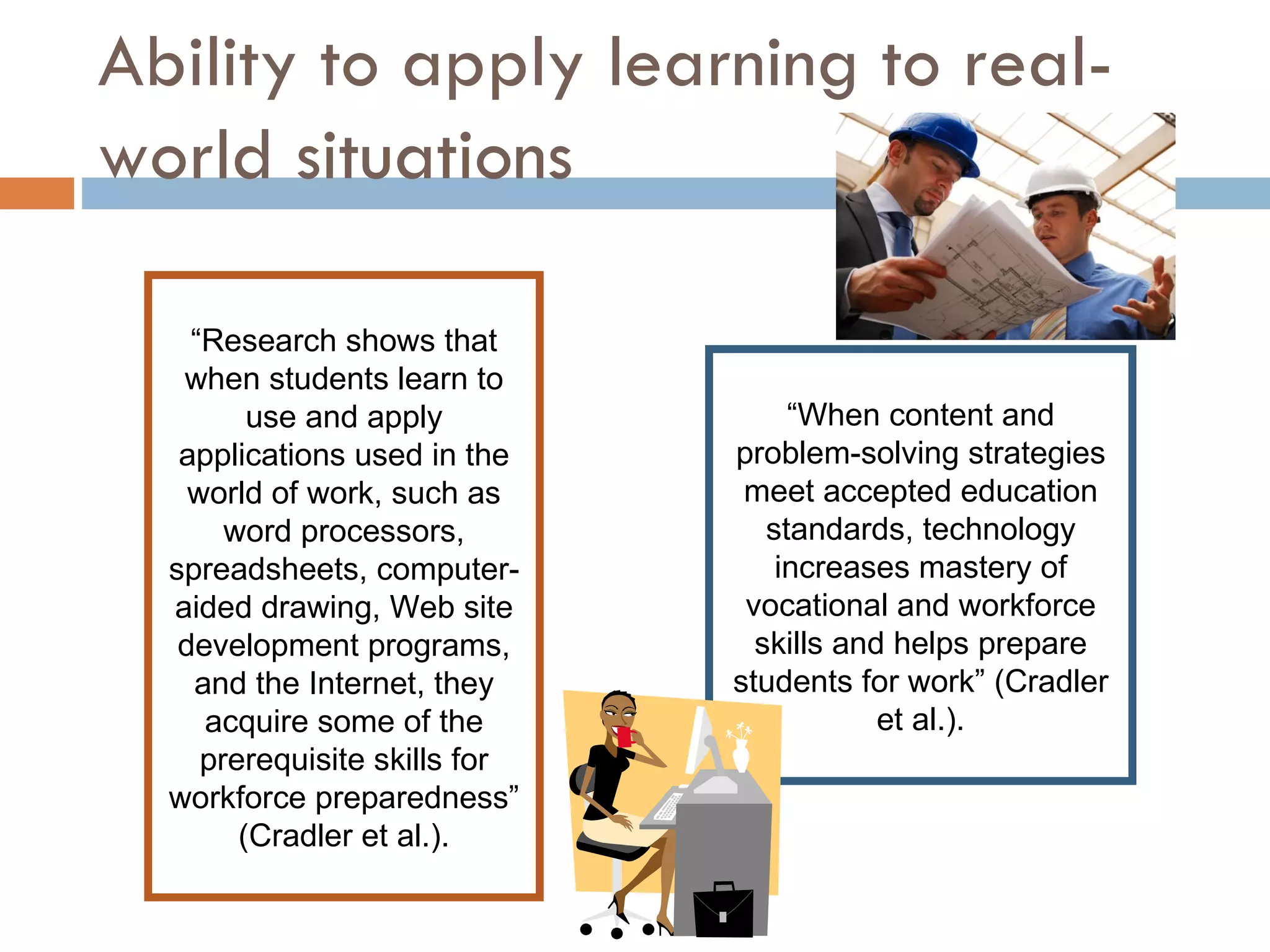 Ability to apply learning to real-world situations “ Research shows that when students learn to use and apply applications used in the world of work, such as word processors, spreadsheets, computer-aided drawing, Web site development programs, and the Internet, they acquire some of the prerequisite skills for workforce preparedness” (Cradler et al.). “ When content and problem-solving strategies meet accepted education standards, technology increases mastery of vocational and workforce skills and helps prepare students for work” (Cradler et al.). 