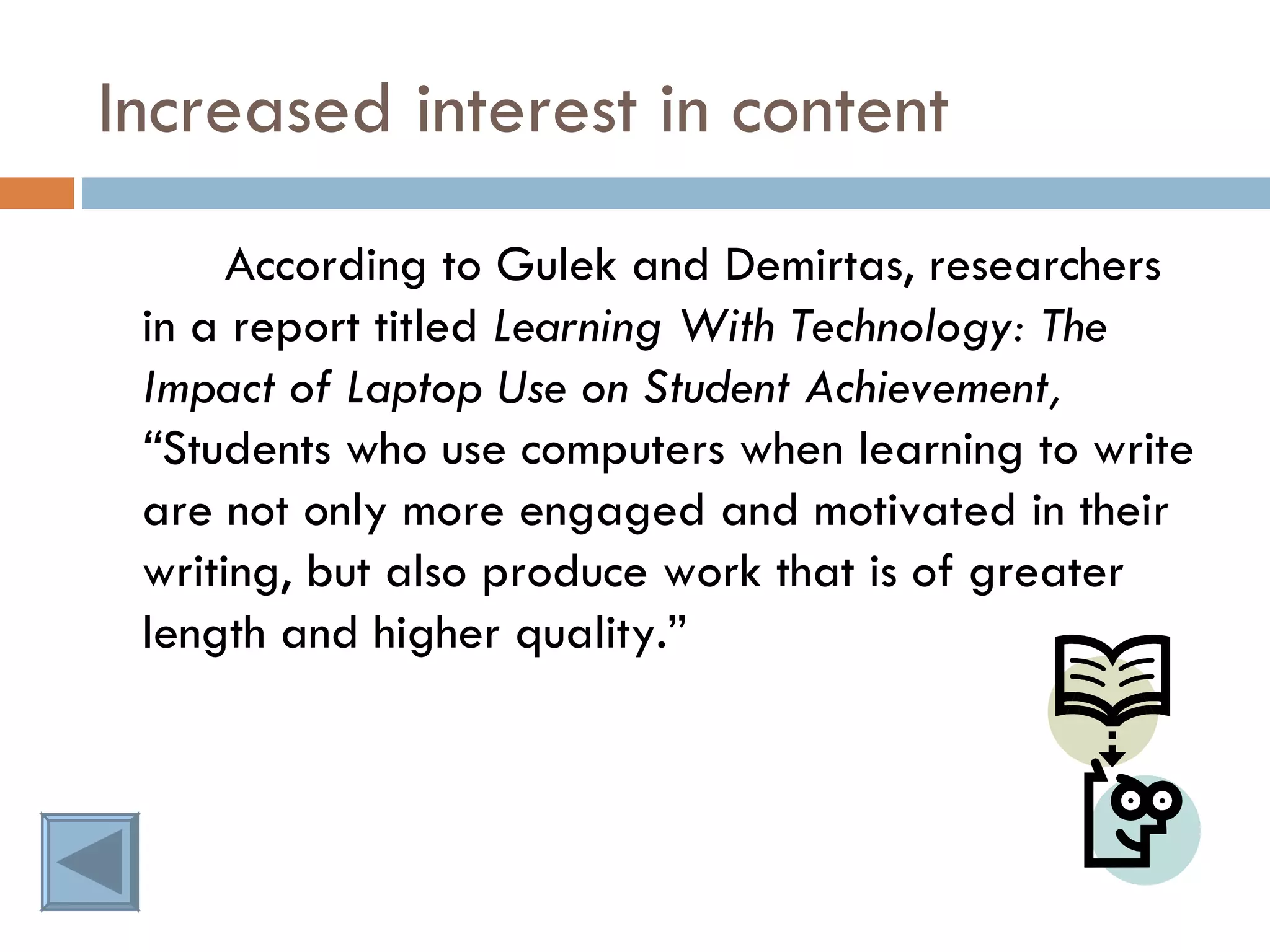 Increased interest in content According to Gulek and Demirtas, researchers in a report titled  Learning With Technology: The Impact of Laptop Use on Student Achievement, “ Students who use computers when learning to write are not only more engaged and motivated in their writing, but also produce work that is of greater length and higher quality.” 