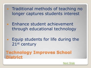    Traditional methods of teaching no
    longer captures students interest

   Enhance student achievement
    through educational technology

   Equip students for life during the
    21st century

Technology Improves School
District
                             Next Slide
 
