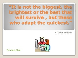 “It is not the biggest, the
 brightest or the best that
    will survive , but those
 who adapt the quickest.”

                    Charles Darwin




Previous Slide
 
