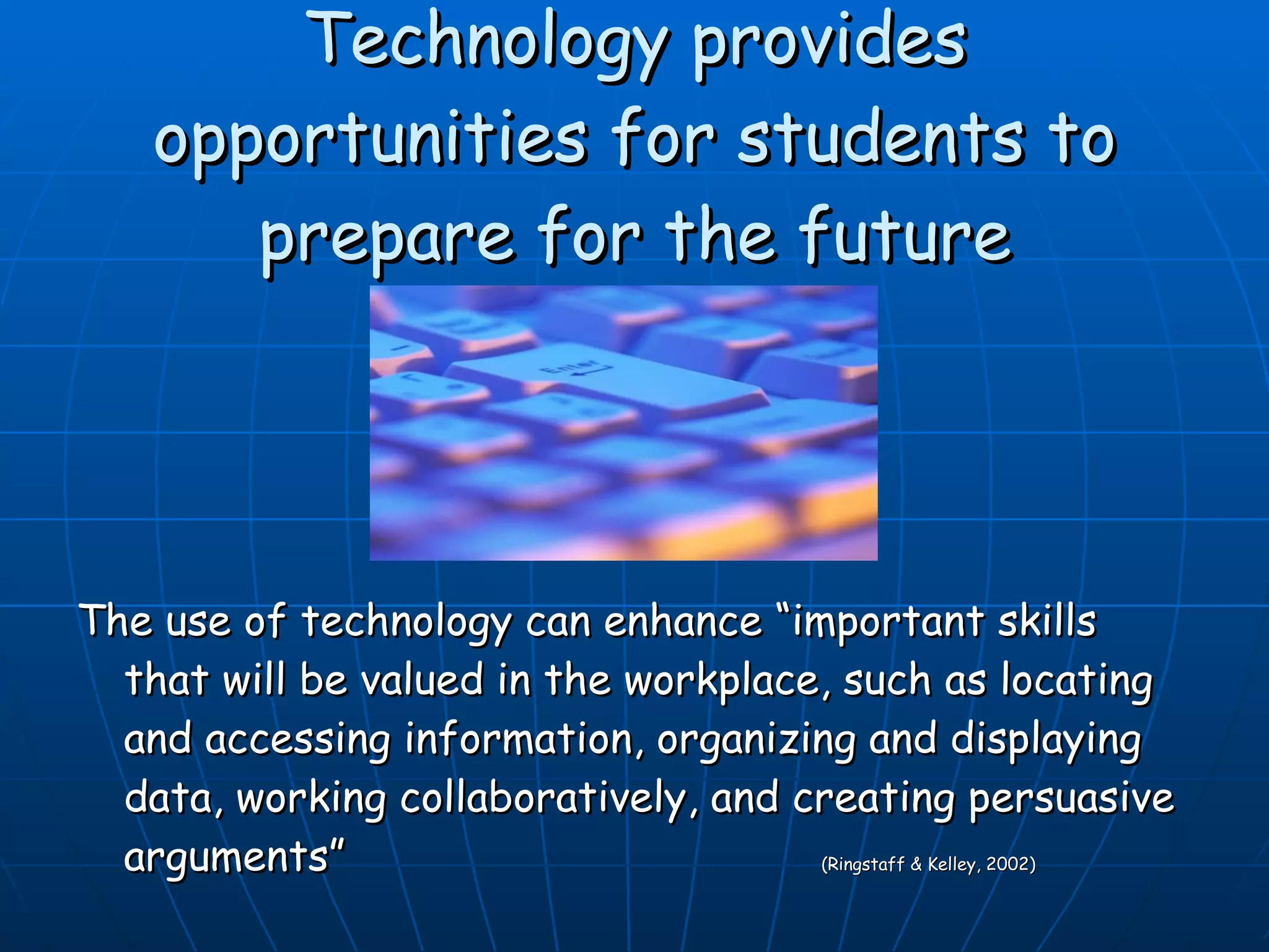 Technology provides opportunities for students to prepare for the future The use of technology can enhance “important skills that will be valued in the workplace, such as locating and accessing information, organizing and displaying data, working collaboratively, and creating persuasive arguments”   (Ringstaff & Kelley, 2002) 