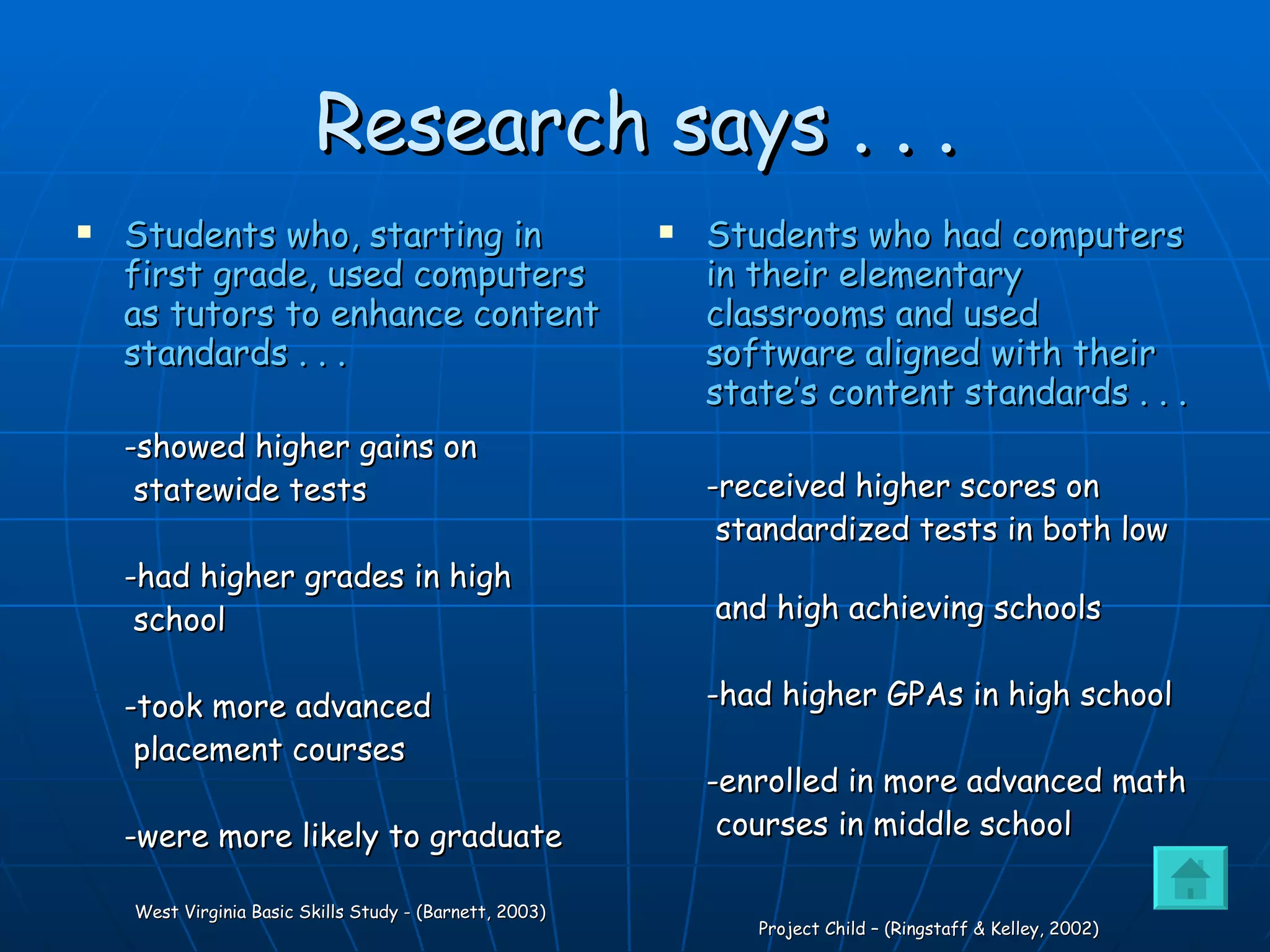 Research says . . . Students who, starting in first grade, used computers as tutors to enhance content standards . . .  -showed higher gains on statewide tests -had higher grades in high school -took more advanced  placement courses  -were more likely to graduate   West Virginia Basic Skills Study - (Barnett, 2003) Students who had computers in their elementary classrooms and used software aligned with their state’s content standards . . . -received higher scores on standardized tests in both low  and high achieving schools -had higher GPAs in high school -enrolled in more advanced math courses in middle school   Project Child – (Ringstaff & Kelley, 2002) 