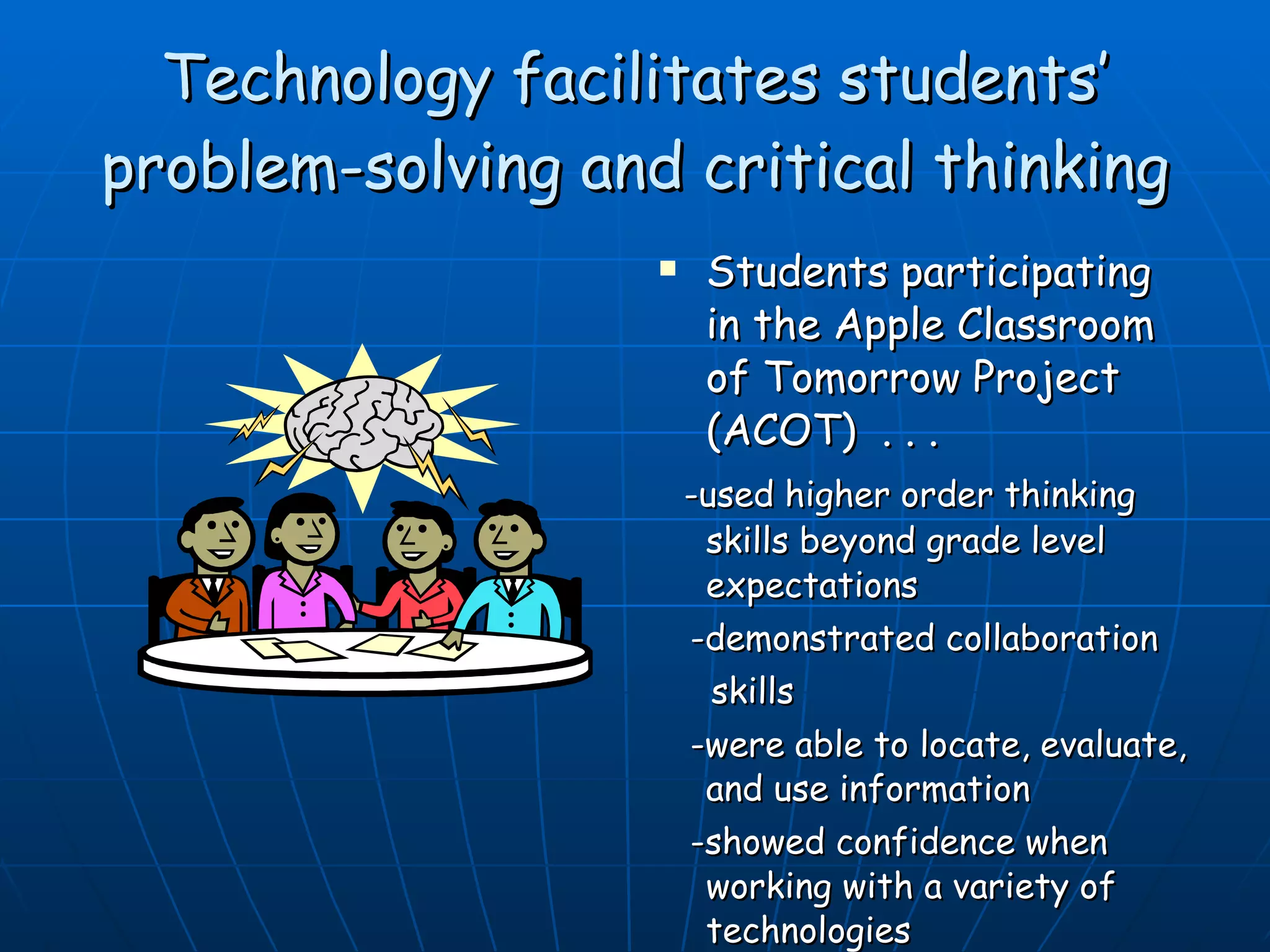 Technology facilitates students’ problem-solving and critical thinking Students participating in the Apple Classroom of Tomorrow Project (ACOT)  . . . -used higher order thinking skills beyond grade level expectations -demonstrated collaboration skills -were able to locate, evaluate, and use information -showed confidence when working with a variety of technologies ACOT – (Barnett, 2003) 