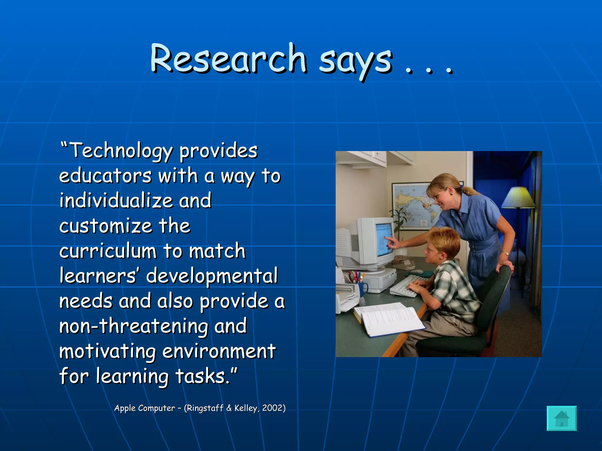 Research says . . . “ Technology provides educators with a way to individualize and customize the curriculum to match learners’ developmental needs and also provide a non-threatening and motivating environment for learning tasks.”   Apple Computer – (Ringstaff & Kelley, 2002) 