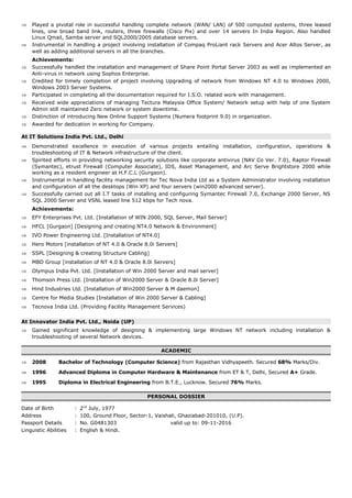 ⇒ Played a pivotal role in successful handling complete network (WAN/ LAN) of 500 computed systems, three leased
lines, one broad band link, routers, three firewalls (Cisco Pix) and over 14 servers In India Region. Also handled
Linux Qmail, Samba server and SQL2000/2005 database servers.
⇒ Instrumental in handling a project involving installation of Compaq ProLiant rack Servers and Acer Altos Server, as
well as adding additional servers in all the branches.
Achievements:
⇒ Successfully handled the installation and management of Share Point Portal Server 2003 as well as implemented an
Anti-virus in network using Sophos Enterprise.
⇒ Credited for timely completion of project involving Upgrading of network from Windows NT 4.0 to Windows 2000,
Windows 2003 Server Systems.
⇒ Participated in completing all the documentation required for I.S.O. related work with management.
⇒ Received wide appreciations of managing Tectura Malaysia Office System/ Network setup with help of one System
Admin still maintained Zero network or system downtime.
⇒ Distinction of introducing New Online Support Systems (Numera footprint 9.0) in organization.
⇒ Awarded for dedication in working for Company.
At IT Solutions India Pvt. Ltd., Delhi
⇒ Demonstrated excellence in execution of various projects entailing installation, configuration, operations &
troubleshooting of IT & Network infrastructure of the client.
⇒ Spirited efforts in providing networking security solutions like corporate antivirus (NAV Co Ver. 7.0), Raptor Firewall
(Symantec), etrust Firewall (Computer Associate), IDS, Asset Management, and Arc Serve Brightstore 2000 while
working as a resident engineer at H.F.C.L (Gurgaon).
⇒ Instrumental in handling facility management for Tec Nova India Ltd as a System Administrator involving installation
and configuration of all the desktops (Win XP) and four servers (win2000 advanced server).
⇒ Successfully carried out all I.T tasks of installing and configuring Symantec Firewall 7.0, Exchange 2000 Server, NS
SQL 2000 Server and VSNL leased line 512 kbps for Tech nova.
Achievements:
⇒ EFY Enterprises Pvt. Ltd. [Installation of WIN 2000, SQL Server, Mail Server]
⇒ HFCL [Gurgaon] [Designing and creating NT4.0 Network & Environment]
⇒ IVO Power Engineering Ltd. [Installation of NT4.0]
⇒ Hero Motors [installation of NT 4.0 & Oracle 8.0i Servers]
⇒ SSPL [Designing & creating Structure Cabling]
⇒ MBD Group [installation of NT 4.0 & Oracle 8.0i Servers]
⇒ Olympus India Pvt. Ltd. [Installation of Win 2000 Server and mail server]
⇒ Thomson Press Ltd. [Installation of Win2000 Server & Oracle 8.0i Server]
⇒ Hind Industries Ltd. [Installation of Win2000 Server & M daemon]
⇒ Centre for Media Studies [Installation of Win 2000 Server & Cabling]
⇒ Tecnova India Ltd. (Providing Facility Management Services)
At Innovator India Pvt. Ltd., Noida (UP)
⇒ Gained significant knowledge of designing & implementing large Windows NT network including installation &
troubleshooting of several Network devices.
ACADEMIC
⇒ 2008 Bachelor of Technology (Computer Science) from Rajasthan Vidhyapeeth. Secured 68% Marks/Div.
⇒ 1996 Advanced Diploma in Computer Hardware & Maintenance from ET & T, Delhi, Secured A+ Grade.
⇒ 1995 Diploma in Electrical Engineering from B.T.E., Lucknow. Secured 76% Marks.
PERSONAL DOSSIER
Date of Birth : 2nd
July, 1977
Address : 100, Ground Floor, Sector-1, Vaishali, Ghaziabad-201010, (U.P).
Passport Details : No. G0481303 valid up to: 09-11-2016
Linguistic Abilities : English & Hindi.
 
