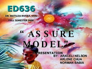 ED636 DR. MATILDA RIVERA, UOG FALL SEMESTER 2006 “ ASSURE MODEL” A PRESENTATION BY:  ARACELI NELSON ARLENE CHUA NORMAN BABIA 