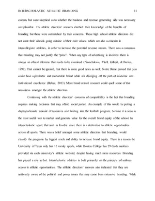 INTERSCHOLASTIC ATHLETIC BRANDING 11
esteem, but were skeptical as to whether the business and revenue generating side was necessary
and plausible. The athletic directors’ answers clarified their knowledge of the benefits of
branding but these were outmatched by their concerns. These high school athletic directors did
not want their schools going outside of their core values, which are also a concern in
intercollegiate athletics, in order to increase the potential revenue stream. There was a consensus
that branding may not justify the “price”. When any type of advertising is involved there is
always an ethical dilemma that needs to be examined (Nwachukwu, Vitell, Gilbert, & Barnes,
1997). That cannot be ignored, but there is some good news as well; Notre Dame proved that you
could have a profitable and marketable brand while not diverging off the path of academic and
institutional excellence (Belzer, 2013). More brand related research could quell some of that
uneasiness amongst the athletic directors.
Continuing with the athletic directors’ concerns of compatibility is the fact that branding
requires making decisions that may offend social justice. An example of this would be putting a
disproportionate amount of resources and funding into the football program, because it is seen as
the most useful tool to market and generate value for the overall brand equity of the school. In
interscholastic sport, that isn’t as feasible since there is a dedication to athletic opportunities
across all sports. There was a belief amongst some athletic directors that branding, would
classify the programs by biggest reach and ability to increase brand equity. There is a reason the
University of Texas only has 16 varsity sports, while Boston College has 29 (both numbers
provided via each university’s athletic website) despite having much more resources. Branding
has played a role in that. Interscholastic athletics is built primarily on the principle of uniform
access to athletic opportunities. The athletic directors’ answers also indicated that they are
uniformly aware of the political and power issues that may come from extensive branding. While
 