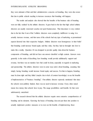 INTERSCHOLASTIC ATHLETIC BRANDING 12
they were adamant of that and their administration concerns on branding, they were also aware
that due to public schools needing to increase resources that branding will happen.
The results and analysis also showed that the benefits of the business side of branding
were not fully realized by the athletic directors. It goes back to the fact that high school athletic
directors are usually renowned coaches not sport businessmen. That disconnect is very evident
due to the fact that 4 out of the 5 athletic directors were completely indifferent to using it to
actually increase revenue, and that none of the schools had any type of marketing or promotional
aspects factored into their respective budgets. Athletic directors were homogenous in their belief
that branding could increase brand equity and thus value, but they had no foresight into how to
make this a reality. Question #6 was designed to provide quality data about the business
components of branding, and did not have one answer classified as high content. Answers were
generally in the realm of describing how branding would provide additionally support and
revenue, but there was no mention how that could be done, especially in regards to marketing
and sponsorship. The athletic directors were in some ways naïve about branding, assuming that
simply having branding would increase brand equity and success. For that to happen, branding
must be done right and they failed (maybe due to lack of content knowledge) to see the benefits
of implementation of “business branding”. One athletic director expressly mentioned that since
the schools were publicly funded, there was no need to increase revenue. Every dime raised
means less money that schools have to pay. The usage possibilities and benefits for that were
unfortunately unrealized.
The research showed that the athletic directors require more extensive comprehension of
branding and its elements. Knowing the basics of branding does not put them into position to
actually implement positive measures or to even see the benefits of implementing those
 