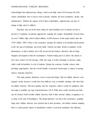 INTERSCHOLASTIC ATHLETIC BRANDING 15
acknowledged that implementing change is hard on the high school level because all of the
various stakeholders have to buy-in such as parents, students, the local community, faculty, and
administrators. Without the support of all of those stakeholders, implementing any type of
change in high school is difficult.
Education may not be the ideal setting for sport branding but it is already too late to
prevent it. Companies are already aggressively targeting the younger demographic because there
are over 7 million high school student athletes, an 80% increase in that target market since the
1970’s (Elliot, 2007). There is also excitement amongst the students to be branded and promoted
in this new age of technology and social media. Schools can either decide to capitalize on this
phenomenon or skip it entirely but it will not prevent the business objectives that are being
designed and targeted at kids for consumption. Schools taking part in it, allows the schools to
have more control over the message, while also using it to their advantage to increase equity,
which could be beneficial to a lot of students. Despite the concerns, if public schools value
providing opportunities, then the overall benefits of increased brand equity is critical to meeting
mission statement objectives.
This study primary limitations were in scope and design. Only ten athletic directors were
targeted, mostly because it would have been difficult to try to establish meetings with more than
ten athletic directors. This led to getting only five responses, which is useful for qualitative data
but tough to establish any type of generalizations off of. While these results and data may hold
true for Eastern North Carolina athletic directors, there is little external validity in applying it to
a county in the state of Washington. The design limitation was due to the convenience sampling
being used. Athletic directors were selected due to their proximity, and without random sampling
there is a much greater chance of unexplained variance or previous participant bias affecting
 