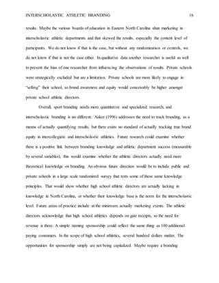 INTERSCHOLASTIC ATHLETIC BRANDING 16
results. Maybe the various boards of education in Eastern North Carolina shun marketing in
interscholastic athletic departments and that skewed the results, especially the content level of
participants. We do not know if that is the case, but without any randomization or controls, we
do not know if that is not the case either. In qualitative data another researcher is useful as well
to prevent the bias of one researcher from influencing the observations of results. Private schools
were strategically excluded but are a limitation. Private schools are more likely to engage in
“selling” their school, so brand awareness and equity would conceivably be higher amongst
private school athletic directors.
Overall, sport branding needs more quantitative and specialized research, and
interscholastic branding is no different. Aaker (1996) addresses the need to track branding, as a
means of actually quantifying results, but there exists no standard of actually tracking true brand
equity in intercollegiate and interscholastic athletics. Future research could examine whether
there is a positive link between branding knowledge and athletic department success (measurable
by several variables), this would examine whether the athletic directors actually need more
theoretical knowledge on branding. An obvious future direction would be to include public and
private schools in a large scale randomized survey that tests some of these same knowledge
principles. That would show whether high school athletic directors are actually lacking in
knowledge in North Carolina, or whether their knowledge base is the norm for the interscholastic
level. Future areas of practice include at the minimum actually marketing events. The athletic
directors acknowledge that high school athletics depends on gate receipts, so the need for
revenue is there. A simple naming sponsorship could reflect the same thing as 100 additional
paying consumers. In the scope of high school athletics, several hundred dollars matter. The
opportunities for sponsorship simply are not being capitalized. Maybe require a branding
 