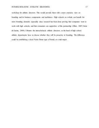 INTERSCHOLASTIC ATHLETIC BRANDING 17
workshop for athletic directors. This would provide them with a more extensive view on
branding and its business components and usefulness. High schools as a whole can benefit for
more branding elements especially since research has been done proving that companies want to
work with high schools, and that consumers are supportive of this partnership (Elliot, 2007; Stein
& Encina, 2008). Ultimate the interscholastic athletic directors, as the head of high school
athletic departments have to choose whether they will be proactive in branding. The difference
could be establishing a local Notre Dame type of brand, or a mid-major.
 